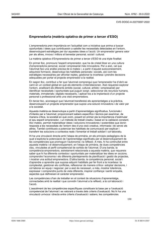 150
Emprenedoria (matèria optati a de primer a tercer d’ES )
L’emprenedoria pren importància en l’actualitat com a iniciativa que anima a buscar
oportunitats i idees que contribueixin a satisfer les necessitats detectades en l’entorn,
desenvolupant estratègies per dur aquestes idees a l’acció. Un emprenedor genera valor
per als altres, innova i millora el benestar personal, social i cultural.
La matèria optativa d’Emprenedoria de primer a tercer d’ESO té una triple finalitat:
En primer lloc, promoure l’esperit emprenedor, que ha de cristal·litzar en una cultura
d’emprenedoria personal, social i empresarial més innovadora. Per a això, cal que
l‘alumnat faci una anàlisi precisa de si mateix i, a partir d’aquest autoconeixement,
adquireixi formació, desenvolupi les habilitats personals i socials, així com les
estratègies necessàries per afrontar reptes, gestionar la incertesa i prendre decisions
adequades per portar el projecte emprenedor a la realitat.
En segon lloc, contribuir a fer que l’alumnat comprengui que l’emprenedor ha d’obrir-se
camí en un context global en què els elements s’interrelacionen. Això requereix explorar
l’entorn, analitzant els diferents àmbits (social, cultural, artístic i empresarial) per
identificar necessitats i oportunitats que puguin sorgir, seleccionar els recursos humans,
materials, immaterials i digitals necessaris, i aplicar-los a la implantació d’un projecte
personal o professional amb una visió emprenedora.
En tercer lloc, aconseguir que l’alumnat transfereixi els aprenentatges a la pràctica,
desenvolupant un projecte emprenedor que suposi una solució innovadora i de valor per
a la societat.
Aquesta matèria es desenvolupa a partir d’aprenentatges significatius, funcionals i
d’interès per a l’alumnat, proporcionant sabers específics i tècnics per examinar, de
manera crítica, la societat en què vivim, posant en primer pla la importància d’estimular
el seu esperit emprenedor, i un mètode de treball creatiu i basat en la validació constant.
Així mateix, permet materialitzar idees i solucions innovadores i sostenibles que donin
resposta a les necessitats de l’entorn des d’una visió creativa, informada i de servei als
altres. També contribueix a potenciar les habilitats de comunicació per explicar i
transferir les solucions a contextos reals i fomentar el treball solidari i col·laboratiu.
Hi ha una vinculació directa amb l’etapa de primària, en els principis pedagògics de la
qual s’explicita la potenciació de l’aprenentatge significatiu per al desenvolupament de
les competències que promoguin l’autonomia i la reflexió. A més, hi ha continuïtat entre
aquesta matèria i el desenvolupament, en l’etapa de primària, de dues competències
clau, vinculades al perfil competencial de sortida de l’alumnat. D’una banda, la
competència emprenedora, estretament relacionada a aquesta matèria, que requereix
saber que hi ha diferents contextos i oportunitats per materialitzar les idees en accions,
comprendre l’economia i els diferents plantejaments de planificació i gestió de projectes,
i mostrar una actitud emprenedora. D’altra banda, la competència personal, social i
d’aprendre a aprendre que suposa adquirir habilitats per fer front a la incertesa i la
complexitat, gestionar els conflictes, reflexionar de manera crítica i adoptar decisions, i
col·laborar en equip i negociar; per a això és necessari, a més, mostrar tolerància,
expressar i comprendre punts de vista diferents, inspirar confiança i sentir empatia,
aspectes que defineixen el caràcter emprenedor.
Les competències s’han de treballar en el context de situacions d’aprenentatge,
connectades amb la realitat i que convidin l’alumnat a la reflexió, a la col·laboració i
l’acció.
L’assoliment de les competències específiques constitueix la base per a l’avaluació
competencial de l’alumnat i es valorarà a través dels criteris d’avaluació. No hi ha una
vinculació unívoca i directa entre criteris d’avaluació i sabers; les competències
DL B 38014-2007
ISSN 1988-298X https://www.gencat.cat/dogc
Núm. 8762 - 29.9.2022
343/491 Diari Oficial de la Generalitat de Catalunya
CVE-DOGC-A-22270097-2022
 