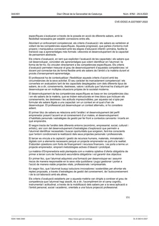 151
específiques s’avaluaran a través de la posada en acció de diferents sabers, amb la
flexibilitat necessària per establir connexions entre ells.
Abordant un enfocament competencial, els criteris d’avaluació i els sabers es vertebren al
voltant de les competències específiques. Aquesta progressió, que parteix d’entorns molt
propers i manipulatius connectant amb les etapes d’educació infantil i primària, facilita la
transició cap a aprenentatges més formals i afavoreix el desenvolupament de la capacitat
de pensament abstracte.
Els criteris d’avaluació, en tant que expliciten l’avaluació de les capacitats i els sabers que
cal desenvolupar, concreten els aprenentatges que volem identificar en l’alumnat i la
forma de fer-ho. Es vinculen directament a les competències específiques. Els criteris
d’avaluació permeten mesurar el grau de desenvolupament d’aquestes competències i el
docent pot connectar-los de forma flexible amb els sabers de l’àmbit o la matèria durant el
procés d’ensenyament-aprenentatge.
El professorat ha de contextualitzar i flexibilitzar aquests criteris d’acord amb les
circumstàncies de la seva activitat. El seu caràcter és marcadament competencial i els
converteix en avaluadors tant de les capacitats desplegades com dels diferents tipus de
sabers, és a dir, coneixements, destreses, valors i actituds que l’alumnat ha d’adquirir per
desenvolupar-se en múltiples situacions pròpies de la societat moderna.
El desenvolupament de les competències específiques es basa en les competències clau
i en els sabers de la matèria, que es troben estructurats en tres blocs que inclouen els
coneixements, les destreses i les actituds imprescindibles; per aquesta raó s’opta per
formular els sabers lligats a una capacitat i en un context en el qual s’han de
desenvolupar. El professorat pot desenvolupar un context alternatiu, si ho considera
adient.
El primer bloc de sabers es relaciona amb l’anàlisi i el desenvolupament del perfil
emprenedor posant l’accent en el coneixement d’un mateix, el desenvolupament
d’habilitats personals i estratègies de gestió per fer front a contextos canviants i incerts en
què emprendre.
El segon tracta de l’anàlisi dels diferents entorns (econòmic, empresarial, social, cultural i
artístic), així com del desenvolupament d’estratègies d’exploració que permetin a
l’alumnat identificar necessitats i buscar oportunitats que sorgeixin, fent-los conscients
que l’entorn condicionarà la realització dels seus projectes personals i professionals.
El tercer es vincula a la captació i gestió de recursos humans, materials, immaterials i
digitals com a elements necessaris perquè un projecte emprenedor es porti a la realitat.
S’aborden qüestions com fonts de finançament i recursos financers, i es porta a terme un
projecte emprenedor, emprant metodologies actives d’ideació i prototipat.
La matèria d’Emprenedoria està plantejada com a matèria optativa d’oferta obligatòria de
primer a tercer curs de l’educació secundària obligatòria i vol garantir dos objectius:
En primer lloc, que l’alumnat adquireixi una formació per desenvolupar-se i assumir
riscos de manera responsable en la seva vida quotidiana i pugui gestionar i portar a
l’acció de manera viable projectes vitals, professionals i empresarials.
En segon lloc, que l’alumnat busqui solucions innovadores i sostenibles per afrontar els
reptes proposats, a través d’estratègies de gestió del coneixement, de l’autoconeixement
i de la col·laboració amb els altres.
Els criteris d’avaluació establerts per a aquesta matèria van dirigits a conèixer el grau de
competència que l’alumnat hagi assolit, és a dir, l’acompliment en el camp cognitiu,
instrumental i actitudinal, a través de la mobilització dels sabers per a la seva aplicació a
l’àmbit personal, social i acadèmic, orientats a una futura projecció professional.
DL B 38014-2007
ISSN 1988-298X https://www.gencat.cat/dogc
Núm. 8762 - 29.9.2022
344/491 Diari Oficial de la Generalitat de Catalunya
CVE-DOGC-A-22270097-2022
 