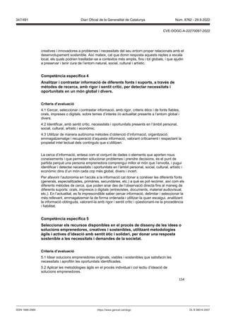 154
creatives i innovadores a problemes i necessitats del seu entorn proper relacionats amb el
desenvolupament sostenible. Així mateix, cal que donin resposta aquests reptes a escala
local, els quals podrien traslladar-se a contextos més amplis, fins i tot globals, i que ajudin
a preservar i tenir cura de l’entorn natural, social, cultural i artístic.
Competència específica
Analit ar i contrastar informació de diferents fonts i suports, a tra s de
mètodes de recerca, amb rigor i sentit crític, per detectar necessitats i
oportunitats en un món global i di ers
Criteris d’a aluació
4.1 Cercar, seleccionar i contrastar informació, amb rigor, criteris ètics i de fonts fiables,
orals, impreses o digitals, sobre temes d’interès i/o actualitat presents a l’entorn global i
divers.
4.2 Identificar, amb sentit crític, necessitats i oportunitats presents en l’àmbit personal,
social, cultural, artístic i econòmic.
4.3 Utilitzar de manera autònoma mètodes d’obtenció d’informació, organització,
emmagatzematge i recuperació d’aquesta informació, valorant críticament i respectant la
propietat intel·lectual dels continguts que s’utilitzen.
La cerca d’informació, entesa com el conjunt de dades o elements que aporten nous
coneixements i que permeten solucionar problemes i prendre decisions, és el punt de
partida perquè una persona emprenedora comprengui millor el món que l’envolta, i pugui
identificar i detectar necessitats i oportunitats en l’àmbit personal, social, cultural, artístic i
econòmic dins d’un món cada cop més global, divers i incert.
Per afavorir l’autonomia en l’accés a la informació cal donar a conèixer les diferents fonts
(generals, especialitzades, primàries, secundàries, etc.) a què es pot recórrer, així com els
diferents mètodes de cerca, que poden anar des de l’observació directa fins al maneig de
diferents suports: orals, impresos o digitals (entrevistes, documents, material audiovisual,
etc.). En l’actualitat, es fa imprescindible saber cercar informació, delimitar i seleccionar la
més rellevant, emmagatzemar-la de forma ordenada i utilitzar-la quan escaigui, analitzant
la informació obtinguda, valorant-la amb rigor i sentit crític i qüestionant-ne la procedència
i fiabilitat.
Competència específica
Seleccionar els recursos disponibles en el proc s de disseny de les idees o
solucions emprenedores, creati es i sostenibles, utilit ant metodologies
àgils i acti es d’ideació amb sentit ètic i solidari, per donar una resposta
sostenible a les necessitats i demandes de la societat
Criteris d’a aluació
5.1 Idear solucions emprenedores originals, viables i sostenibles que satisfacin les
necessitats i aprofitin les oportunitats identificades.
5.2 Aplicar les metodologies àgils en el procés individual i col·lectiu d’ideació de
solucions emprenedores.
DL B 38014-2007
ISSN 1988-298X https://www.gencat.cat/dogc
Núm. 8762 - 29.9.2022
347/491 Diari Oficial de la Generalitat de Catalunya
CVE-DOGC-A-22270097-2022
 