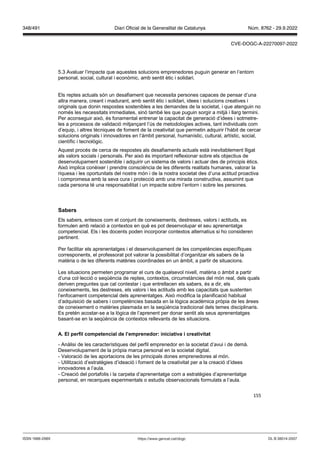 155
5.3 Avaluar l’impacte que aquestes solucions emprenedores puguin generar en l’entorn
personal, social, cultural i econòmic, amb sentit ètic i solidari.
Els reptes actuals són un desafiament que necessita persones capaces de pensar d’una
altra manera, creant i madurant, amb sentit ètic i solidari, idees i solucions creatives i
originals que donin respostes sostenibles a les demandes de la societat, i que atenguin no
només les necessitats immediates, sinó també les que puguin sorgir a mitjà i llarg termini.
Per aconseguir això, és fonamental entrenar la capacitat de generació d’idees i sotmetre-
les a processos de validació mitjançant l’ús de metodologies actives, tant individuals com
d’equip, i altres tècniques de foment de la creativitat que permetin adquirir l’hàbit de cercar
solucions originals i innovadores en l’àmbit personal, humanístic, cultural, artístic, social,
científic i tecnològic.
Aquest procés de cerca de respostes als desafiaments actuals està inevitablement lligat
als valors socials i personals. Per això és important reflexionar sobre els objectius de
desenvolupament sostenible i adquirir un sistema de valors i actuar des de principis ètics.
Això implica conèixer i prendre consciència de les diferents realitats humanes, valorar la
riquesa i les oportunitats del nostre món i de la nostra societat des d’una actitud proactiva
i compromesa amb la seva cura i protecció amb una mirada constructiva, assumint que
cada persona té una responsabilitat i un impacte sobre l’entorn i sobre les persones.
Sabers
Els sabers, entesos com el conjunt de coneixements, destreses, valors i actituds, es
formulen amb relació a contextos en què es pot desenvolupar el seu aprenentatge
competencial. Els i les docents poden incorporar contextos alternatius si ho consideren
pertinent.
Per facilitar els aprenentatges i el desenvolupament de les competències específiques
corresponents, el professorat pot valorar la possibilitat d’organitzar els sabers de la
matèria o de les diferents matèries coordinades en un àmbit, a partir de situacions.
Les situacions permeten programar el curs de qualsevol nivell, matèria o àmbit a partir
d’una col·lecció o seqüència de reptes, contextos, circumstàncies del món real, dels quals
deriven preguntes que cal contestar i que entrellacen els sabers, és a dir, els
coneixements, les destreses, els valors i les actituds amb les capacitats que sustenten
l’enfocament competencial dels aprenentatges. Això modifica la planificació habitual
d’adquisició de sabers i competències basada en la lògica acadèmica pròpia de les àrees
de coneixement o matèries plasmada en la seqüència tradicional dels temes disciplinaris.
Es pretén acostar-se a la lògica de l’aprenent per donar sentit als seus aprenentatges
basant-se en la seqüència de contextos rellevants de les situacions.
A El perfil competencial de l’emprenedor iniciati a i creati itat
- Anàlisi de les característiques del perfil emprenedor en la societat d’avui i de demà.
Desenvolupament de la pròpia marca personal en la societat digital.
- Valoració de les aportacions de les principals dones emprenedores al món.
- Utilització d’estratègies d’ideació i foment de la creativitat per a la creació d’idees
innovadores a l’aula.
- Creació del portafolis i la carpeta d’aprenentatge com a estratègies d’aprenentatge
personal, en recerques experimentals o estudis observacionals formulats a l’aula.
DL B 38014-2007
ISSN 1988-298X https://www.gencat.cat/dogc
Núm. 8762 - 29.9.2022
348/491 Diari Oficial de la Generalitat de Catalunya
CVE-DOGC-A-22270097-2022
 