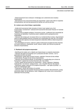 156
- Desenvolupament de la motivació i el lideratge com a elements de la iniciativa
emprenedora.
- Demostració d’una comunicació eficaç per argumentar i opinar amb criteri en aspectes
d’emprenedoria, tant amb les persones de l’escola com amb les de fora.
L’entorn com a font d’idees i oportunitats
- Anàlisi del funcionament dels mercats en l’entorn local i global com a font
d’oportunitats. Coneixement i valoració del funcionament del sector financer en l’activitat
emprenedora.
- Relació entre la petjada ecològica i l’economia circular, i justificació de la necessitat de
l’economia col·laborativa i l’economia social i solidària amb la perspectiva de la
sostenibilitat.
- Valoració del comerç just i el consum ètic en un context de lliure comerç. Argumentació
sobre la responsabilitat social de l’empresa com a generadora de valor per a la societat.
Incorporació dels objectius de desenvolupament sostenible (ODS) al desenvolupament
local i global.
- Ús d’estratègies de recerca, selecció i gestió d’informació procedent de fonts diverses
de l’entorn econòmic, empresarial, social, cultural i artístic, per informar la presa de
decisions emprenedores.
C ealit ació del pro ecte emprenedor
- Identificació de reptes com a objectiu per desenvolupar un projecte emprenedor.
- Valoració del paper de l’empresa com a productora de béns i serveis, i com a
generadora de llocs de treball.
- Organització i gestió dels recursos humans, materials i financers de les entitats
emprenedores. El paper de les dones emprenedores.
- Valoració de les finances ètiques, el mecenatge i el cro dfunding com a fonts de
finançament i captació de recursos financers per a les entitats.
- Control i gestió de les finances de l’emprenedor —diners, ingressos i despeses,
endeutament, risc financer i assegurances— per a l’equilibri financer del projecte.
- Planificació, gestió i execució d’un projecte emprenedor —del repte al prototip— a
través de metodologies àgils.
- Presentació i difusió del prototip a la societat.
- Valoració dels drets de propietat intel·lectual sobre el prototip. Reconeixement, al llarg
del procés creatiu, de les decisions, drets i obligacions de l’usuari com a consumidor i
destinatari final del prototip.
DL B 38014-2007
ISSN 1988-298X https://www.gencat.cat/dogc
Núm. 8762 - 29.9.2022
349/491 Diari Oficial de la Generalitat de Catalunya
CVE-DOGC-A-22270097-2022
 