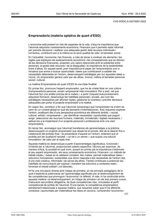 157
Emprenedoria (matèria optati a de quart d’ES )
L’economia està present en tots els aspectes de la vida, d’aquí la importància que
l’alumnat adquireixi coneixements econòmics i financers que li permetin estar informat
per prendre decisions i realitzar una adequada gestió dels recursos individuals i
col·lectius, contribuint així a la millora en la seva qualitat de vida i el benestar social.
En l’actualitat, l’economia i les finances, a més de donar a conèixer els elements i les
regles que expliquen els esdeveniments econòmics i les conseqüències que es deriven
de les decisions financeres, projecten uns valors relacionats amb la solidaritat entre
persones, la gestió dels recursos i de la desigualtat i la importància de la sostenibilitat,
entre d’altres. En aquest sentit, pren importància el paper de l’emprenedoria com a
iniciativa que anima a buscar oportunitats i idees que contribueixin a satisfer les
necessitats detectades en l’entorn, desenvolupant estratègies per dur aquestes idees a
l’acció. Un emprenedor genera valor per als altres, innova i millora el benestar personal,
social i cultural.
La matèria Emprenedoria de quart d’ESO té una triple finalitat:
En primer lloc, promoure l’esperit emprenedor, que ha de cristal·litzar en una cultura
d’emprenedoria personal, social i empresarial més innovadora. Per a això, cal que
l’alumnat faci una anàlisi precisa de si mateix i, a partir d’aquest autoconeixement,
adquireixi formació, desenvolupi les habilitats personals i socials, així com les
estratègies necessàries per afrontar reptes, gestionar la incertesa i prendre decisions
adequades per portar el projecte emprenedor a la realitat.
En segon lloc, contribuir a fer que l’alumnat comprengui que l’emprenedor ha d’obrir-se
camí en un context global en què els elements s’interrelacionen. Això requereix explorar
l’entorn, analitzant des d’una perspectiva econòmica els diferents àmbits —social,
cultural, artístic i empresarial—, per identificar necessitats i oportunitats que puguin
sorgir, seleccionar els recursos humans, materials, immaterials i digitals necessaris, i
aplicar-los a la implantació d’un projecte personal o professional amb una visió
emprenedora.
En tercer lloc, aconseguir que l’alumnat transfereixi els aprenentatges a la pràctica
desenvolupant un projecte emprenedor que abasti tot el procés, des de la ideació fins a
l’elaboració del prototip final, i la presentació d’aquest en l’entorn, entenent que el
prototip pot ser qualsevol resultat —un bé o un servei— que suposi una solució
innovadora i de valor per al repte triat.
Aquesta matèria es desenvolupa a partir d’aprenentatges significatius, funcionals i
d’interès per a l’alumnat, proporcionant sabers específics i tècnics per examinar, de
manera crítica, la societat en què vivim, posant en primer pla la importància d’estimular
el seu esperit emprenedor, els seus coneixements econòmics i financers i un mètode de
treball creatiu, i basat en la validació constant. Així mateix, permet materialitzar idees i
solucions innovadores i sostenibles que donin resposta a les necessitats de l’entorn des
d’una visió creativa, informada i de servei als altres. També contribueix a potenciar les
habilitats de comunicació per explicar i transferir les solucions a contextos reals i
fomentar el treball solidari i col·laboratiu.
Hi ha una vinculació directa amb l’etapa de primària, en els principis pedagògics de la
qual s‘explicita la potenciació de l’aprenentatge significatiu per al desenvolupament de
les competències que promoguin l’autonomia i la reflexió. A més, hi ha continuïtat entre
aquesta matèria i el desenvolupament, en l’etapa de primària i en els tres primers cursos
d’educació secundària obligatòria, de dues competències clau, vinculades al perfil
competencial de sortida de l’alumnat. D’una banda, la competència emprenedora,
estretament relacionada a aquesta matèria, que requereix saber que hi ha diferents
contextos i oportunitats per materialitzar les idees en accions, comprendre l’economia i
DL B 38014-2007
ISSN 1988-298X https://www.gencat.cat/dogc
Núm. 8762 - 29.9.2022
350/491 Diari Oficial de la Generalitat de Catalunya
CVE-DOGC-A-22270097-2022
 