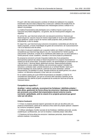 159
El quart i últim bloc està associat a conèixer el mètode de realització d’un projecte
emprenedor des de la fase d’ideació fins a l’execució i validació del prototip final. En
aquest procés l’alumnat es familiaritzarà amb metodologies actives a utilitzar en la
ideació i el prototipat.
La matèria Emprenedoria està plantejada com a matèria d’opció a quart curs de
l’educació secundària obligatòria, i vol garantir, des de l‘ensenyament obligatori, dos
objectius:
En primer lloc, que l’alumnat compti amb una educació econòmica i financera per
desenvolupar-se i assumir riscos de manera responsable en la seva vida quotidiana i
pugui gestionar i portar a l’acció de manera viable projectes vitals, professionals i
empresarials, si així ho desitja.
En segon lloc, que l’alumnat busqui solucions innovadores i sostenibles per afrontar els
reptes proposats, a través d’estratègies de gestió del coneixement, de l’autoconeixement
i de la col·laboració amb els altres.
Els criteris d’avaluació establerts per a aquesta matèria van dirigits a conèixer el grau de
competència que l’alumnat hagi adquirit, és a dir, l’acompliment en l’àmbit cognitiu,
instrumental i actitudinal, a través de la mobilització dels sabers per a la seva aplicació a
l‘àmbit personal, social i acadèmic, orientats a una futura projecció professional.
Es proposa la concreció curricular d’aquesta matèria des d’una perspectiva
teoricopràctica aplicant els sabers al desenvolupament d’un projecte emprenedor en
cadascuna de les seves fases. D’aquesta manera, els aprenentatges es construeixen en
i des de l’acció. L’alumnat idearà, gestionarà recursos, desenvoluparà prototips,
participarà en la seva validació iterativa, els comunicà per explicar i transferir les
solucions a contextos reals i prendrà decisions en un ambient flexible i obert que li
permeti desplegar les seves aptituds, potenciar les seves destreses i actituds
emprenedores, tot treballant en equip. Aquesta dinàmica de treball genera una cultura
creativa i col·laborativa adreçada a crear valor per a la societat.
En la matèria optativa de quart d’ESO Emprenedoria es treballen un total de 10
competències específiques, que són la concreció dels indicadors operatius de les
competències clau definits al perfil competencial de sortida de l’alumnat al final de
l’educació bàsica.
Competència específica 1
Analit ar i alorar aptituds, reconeixent les fortaleses i debilitats pr pies i
dels altres, gestionant de forma efica les emocions i destreses necessàries
per promoure una actitud ital emprenedora da ant entorns incerts,
can iants i globalit ats, amb la creació d’un pro ecte personal que generi
alor per als altres
Criteris d’a aluació
1.1 Crear un projecte personal original i generador de valor per als altres amb una
projecció emprenedora, partint de la valoració crítica sobre les pròpies aptituds i adaptant-
se a entorns complexos i globals.
1.2 Utilitzar estratègies d’anàlisi raonada de les fortaleses i debilitats personals, socials,
acadèmiques i professionals, així com la iniciativa i creativitat pròpia i dels altres.
1.3 Gestionar de forma eficaç les emocions i destreses personals, desenvolupant
actituds creatives i innovadores.
DL B 38014-2007
ISSN 1988-298X https://www.gencat.cat/dogc
Núm. 8762 - 29.9.2022
352/491 Diari Oficial de la Generalitat de Catalunya
CVE-DOGC-A-22270097-2022
 