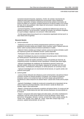 16
connectors textuals temporals, explicatius, d’ordre i de contrast; mecanismes de
referència interna gramaticals (substitucions pronominals) i lèxics (repeticions,
sinònims, hiperònims i el·lipsis); coherència de les formes verbals en els textos; els
temps de pretèrit en la narració; correlació temporal en el discurs relatat, en el context
de l’aula, de la vida quotidiana i dels mitjans de comunicació, incloses les xarxes, i en
les activitats acadèmiques.
- Correcció lingüística i revisió ortogràfica i gramatical de diferents tipus de text i en
diferents situacions. Ús de diccionaris, manuals de consulta i de correctors ortogràfics
en suport analògic o digital per a la correcció i millora dels textos.
- Ús dels signes bàsics de puntuació com a mecanisme organitzador del text escrit, la
seva relació amb el significat.
Educació literària
● Lectura autònoma
- Implicació en la lectura de manera progressivament autònoma a partir d’una
preselecció de textos variats que incloguin obres d’autores i autors. Reflexió sobre els
textos i sobre la pròpia pràctica de lectura sustentada en models.
- Selecció d’obres variades que incloguin autores i autors de manera orientada a partir
de l’exploració guiada de la biblioteca escolar i pública disponible.
- Participació activa en actes culturals vinculats al circuit literari i lector.
- Aplicació d’estratègies de presa de consciència dels propis gustos i identitat lectora,
en l’àmbit personal i social (lectures compartides).
- Expressió, a través de models comentats a l’aula o bé aportats per l’alumnat, de
l’experiència lectora i de diferents formes d’apropiació i recreació dels textos llegits.
- Aplicació d’estratègies de mobilització de l’experiència personal i lectora que
permetin establir vincles entre l’obra llegida i aspectes de l’actualitat, així com amb
altres textos i manifestacions artístiques, en l’àmbit personal i en conversa a l’aula.
- Aplicació d’estratègies per a la recomanació de les lectures, en suports variats o bé
oralment entre iguals.
● Lectura guiada
- Lectura d’obres rellevants de la literatura juvenil contemporània i del patrimoni literari
universal, inscrites en itineraris temàtics o de gènere, que incloguin la presència
d’autores i autors, en el context de l’aula i de l’entorn proper que permeti fer la
transferència a altres situacions de caràcter literari i cultural amb vincles amb la pròpia
vida.
- Aplicació d’estratègies i models de construcció compartida de la interpretació de les
obres a través de converses literàries, clubs de lectura i canals de difusió com
revistes, blogs o clips audiovisuals.
- Relació i contrast entre els elements constitutius del gènere literari i la construcció del
sentit de l’obra. Anàlisi bàsica del valor dels recursos expressius; els seus efectes en
la recepció.
- Relació i comparació dels textos llegits amb altres textos, amb altres manifestacions
artístiques i amb les noves formes de ficció en funció de gèneres, temes, tòpics,
estructures i llenguatges. Gèneres: novel·la, narració breu, teatre, poesia, assaig, etc.
Temes: amor, amistat, mort, viatge, etc. Tòpics: carpe diem, tempus fugit, locus
amoenus, captatio benevolentiae, ubi sunt, etc.
DL B 38014-2007
ISSN 1988-298X https://www.gencat.cat/dogc
Núm. 8762 - 29.9.2022
209/491 Diari Oficial de la Generalitat de Catalunya
CVE-DOGC-A-22270097-2022
 