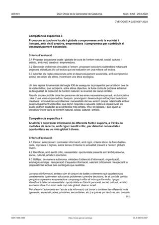 161
Competència específica
Promoure actuacions locals i globals compromeses amb la societat i
l’entorn, amb isió creati a, emprenedora i compromesa per contribuir al
desen olupament sostenible
Criteris d’a aluació
3.1 Proposar actuacions locals i globals de cura de l’entorn natural, social, cultural i
artístic, amb visió creativa i emprenedora.
3.2 Gestionar problemes vinculats a l’entorn, proposant solucions sostenibles mitjançant
projectes individuals i/o col·lectius que es tradueixin en una millora col·lectiva.
3.3 Afrontar els reptes relacionats amb el desenvolupament sostenible, amb compromís i
actitud de servei als altres, incentivant una ètica ecològica.
Un dels reptes fonamentals del segle XXI és assegurar la prosperitat per a tothom des de
la sostenibilitat, que incorpora, entre altres objectius, la lluita contra la pobresa extrema i
la desigualtat, la protecció de l’entorn natural i la reversió del canvi climàtic.
Resulta imprescindible dotar les persones de les eines necessàries perquè, amb iniciativa
i des d’una visió emprenedora, busquin, promoguin i desenvolupin eficaçment solucions
creatives i innovadores a problemes i necessitats del seu entorn proper relacionats amb el
desenvolupament sostenible, que donin resposta a aquests reptes a escala local, els
quals podrien traslladar-se a contextos més amplis, fins i tot globals, i que ajudin a
preservar i tenir cura de l’entorn natural, social, cultural i artístic.
Competència específica
Analit ar i contrastar informació de diferents fonts i suports, a tra s de
mètodes de recerca, amb rigor i sentit crític, per detectar necessitats i
oportunitats en un món global i di ers
Criteris d’a aluació
4.1 Cercar, seleccionar i contrastar informació, amb rigor, criteris ètics i de fonts fiables,
orals, impreses o digitals, sobre temes d’interès i/o actualitat present a l’entorn global i
divers.
4.2 Identificar, amb sentit crític, necessitats i oportunitats presents en l’àmbit personal,
social, cultural, artístic i econòmic.
4.3 Utilitzar, de manera autònoma, mètodes d’obtenció d’informació, organització,
emmagatzematge i recuperació d’aquesta informació, valorant críticament i respectant la
propietat intel·lectual dels continguts que reutilitza.
La cerca d’informació, entesa com el conjunt de dades o elements que aporten nous
coneixements i permeten solucionar problemes i prendre decisions, és el punt de partida
perquè una persona emprenedora comprengui millor el món que l’envolta, i pugui
identificar i detectar necessitats i oportunitats en l’àmbit personal, social, cultural, artístic i
econòmic dins d’un món cada cop més global, divers i incert.
Per afavorir l’autonomia en l’accés a la informació cal donar a conèixer les diferents fonts
(generals, especialitzades, primàries, secundàries, etc.) a què es pot recórrer, així com els
DL B 38014-2007
ISSN 1988-298X https://www.gencat.cat/dogc
Núm. 8762 - 29.9.2022
354/491 Diari Oficial de la Generalitat de Catalunya
CVE-DOGC-A-22270097-2022
 