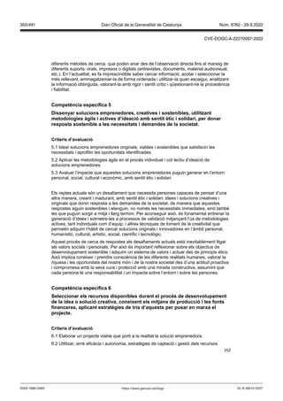 162
diferents mètodes de cerca, que poden anar des de l’observació directa fins al maneig de
diferents suports: orals, impresos o digitals (entrevistes, documents, material audiovisual,
etc.). En l’actualitat, es fa imprescindible saber cercar informació, acotar i seleccionar la
més rellevant, emmagatzemar-la de forma ordenada i utilitzar-la quan escaigui, analitzant
la informació obtinguda, valorant-la amb rigor i sentit crític i qüestionant-ne la procedència
i fiabilitat.
Competència específica
Dissenyar solucions emprenedores, creati es i sostenibles, utilit ant
metodologies àgils i acti es d’ideació amb sentit ètic i solidari, per donar
resposta sostenible a les necessitats i demandes de la societat
Criteris d’a aluació
5.1 Idear solucions emprenedores originals, viables i sostenibles que satisfacin les
necessitats i aprofitin les oportunitats identificades.
5.2 Aplicar les metodologies àgils en el procés individual i col·lectiu d’ideació de
solucions emprenedores.
5.3 Avaluar l’impacte que aquestes solucions emprenedores puguin generar en l’entorn
personal, social, cultural i econòmic, amb sentit ètic i solidari.
Els reptes actuals són un desafiament que necessita persones capaces de pensar d’una
altra manera, creant i madurant, amb sentit ètic i solidari, idees i solucions creatives i
originals que donin resposta a les demandes de la societat, de manera que aquestes
respostes siguin sostenibles i atenguin, no només les necessitats immediates, sinó també
les que puguin sorgir a mitjà i llarg termini. Per aconseguir això, és fonamental entrenar la
generació d’idees i sotmetre-les a processos de validació mitjançant l’ús de metodologies
actives, tant individuals com d’equip, i altres tècniques de foment de la creativitat que
permetin adquirir l’hàbit de cercar solucions originals i innovadores en l’àmbit personal,
humanístic, cultural, artístic, social, científic i tecnològic.
Aquest procés de cerca de respostes als desafiaments actuals està inevitablement lligat
als valors socials i personals. Per això és important reflexionar sobre els objectius de
desenvolupament sostenible i adquirir un sistema de valors i actuar des de principis ètics.
Això implica conèixer i prendre consciència de les diferents realitats humanes, valorar la
riquesa i les oportunitats del nostre món i de la nostra societat des d’una actitud proactiva
i compromesa amb la seva cura i protecció amb una mirada constructiva, assumint que
cada persona té una responsabilitat i un impacte sobre l’entorn i sobre les persones.
Competència específica
Seleccionar els recursos disponibles durant el proc s de desen olupament
de la idea o solució creati a, coneixent els mit ans de producció i les fonts
financeres, aplicant estratègies de tria d’aquests per posar en marxa el
pro ecte
Criteris d’a aluació
6.1 Elaborar un projecte viable que porti a la realitat la solució emprenedora.
6.2 Utilitzar, amb eficàcia i autonomia, estratègies de captació i gestió dels recursos
DL B 38014-2007
ISSN 1988-298X https://www.gencat.cat/dogc
Núm. 8762 - 29.9.2022
355/491 Diari Oficial de la Generalitat de Catalunya
CVE-DOGC-A-22270097-2022
 