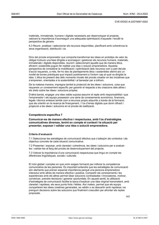 163
materials, immaterials, humans i digitals necessaris per desenvolupar el projecte,
valorant la importància d’aconseguir una adequada optimització d’aquests i recollir la
perspectiva de gènere.
6.3 Reunir, analitzar i seleccionar els recursos disponibles, planificant amb coherència la
seva organització, distribució i ús.
Dins del procés emprenedor que comporta transformar les idees en prototips de valor és
obligat incloure una fase dirigida a aconseguir i gestionar els recursos humans, materials,
immaterials i digitals disponibles, reunint i seleccionant aquells que de manera ètica,
eficient i sostenible puguin fer realitat una idea o solució emprenedora. Aquesta
perspectiva de considerar la mobilització i optimització dels recursos com a part del pla
d’acció requereix, a més, fer-ho des de plantejaments ètics i sostenibles oferint així un
model de bones pràctiques que impacti positivament a l’entorn cap al qual va dirigida la
idea. L’ètica és present des dels moments inicials del procés creador en les iniciatives que
s’emprenen, orientades a la sostenibilitat i al benestar per a tothom.
De la mateixa manera, impregna també la protecció de les idees i solucions, cosa que
requereix un coneixement específic per garantir el respecte a les creacions dels altres i
els drets sobre les idees i solucions pròpies.
D’altra banda, engegar una idea viable suposa assumir el repte amb responsabilitat i que
l’emprenedor i els equips posseeixin una sèrie de coneixements econòmics, financers,
legals i tècnics entesos també com a recursos propis adquirits a través de la formació,
que els orientin en la recerca de finançament, i l’ús d’eines digitals que donin difusió i
projecció a les idees i solucions en el procés de realització.
Competència específica
Comunicar se de manera efecti a i respectuosa, amb l’ s d’estratègies
comunicati es di erses, tenint en compte el context i la situació per
presentar, exposar i alidar una idea o solució emprenedora
Criteris d’a aluació
7.1 Seleccionar les estratègies de comunicació efectiva que s’adeqüin als contextos i als
objectius concrets de cada situació comunicativa.
7.2 Presentar i exposar, amb claredat i coherència, les idees i solucions per a avaluar-
les i validar-les al llarg del procés de desenvolupament del projecte.
7.3 Valorar la importància d’una comunicació respectuosa que tingui en compte les
diferències lingüístiques, socials i culturals.
El món global i complex en què vivim exigeix formació per millorar la competència
comunicativa de les persones. És important entendre que les estratègies de comunicació
són elements que prenen especial importància perquè una persona emprenedora
interactuï amb altres de manera efectiva i positiva. Compartir els coneixements i les
experiències amb els altres permet idear solucions contrastades i innovadores, motivar,
convèncer, prendre decisions i generar oportunitats. En aquest sentit, la utilització
d’estratègies de comunicació facilita la tasca d’explicar una idea original transmetent, amb
claredat i rapidesa, els seus punts forts i febles. Així mateix, permet que els equips
comparteixin les idees creatives generades, es validin o es descartin amb rapidesa i es
prenguin decisions sobre les solucions que finalment s’escullen per afrontar els reptes
proposats.
DL B 38014-2007
ISSN 1988-298X https://www.gencat.cat/dogc
Núm. 8762 - 29.9.2022
356/491 Diari Oficial de la Generalitat de Catalunya
CVE-DOGC-A-22270097-2022
 