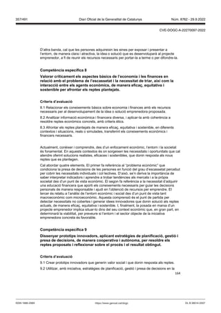 164
D’altra banda, cal que les persones adquireixin les eines per exposar i presentar a
l’entorn, de manera clara i atractiva, la idea o solució que es desenvoluparà al projecte
emprenedor, a fi de reunir els recursos necessaris per portar-la a terme o per difondre-la.
Competència específica
alorar críticament els aspectes bàsics de l’economia i les finances en
relació amb el problema de l’escassetat i la necessitat de triar, així com la
interacció entre els agents econ mics, de manera efica , equitati a i
sostenible per afrontar els reptes plante ats
Criteris d’a aluació
8.1 Relacionar els coneixements bàsics sobre economia i finances amb els recursos
necessaris per al desenvolupament de la idea o solució emprenedora proposada.
8.2 Analitzar informació econòmica i financera diversa, i aplicar-la amb coherència a
resoldre reptes econòmics concrets, amb criteris ètics.
8.3 Afrontar els reptes plantejats de manera eficaç, equitativa i sostenible, en diferents
contextos i situacions, reals o simulades, transferint els coneixements econòmics i
financers necessaris.
Actualment, conèixer i comprendre, des d’un enfocament econòmic, l’entorn i la societat
és fonamental. En aquests contextos és on sorgeixen les necessitats i oportunitats que cal
atendre oferint solucions realistes, eficaces i sostenibles, que donin resposta als nous
reptes que es plantegen.
Cal abordar quatre elements. El primer fa referència al “problema econòmic” que
condiciona la presa de decisions de les persones en funció del grau d’escassetat percebut
per cobrir les necessitats individuals i col·lectives. D’això, se’n deriva la importància de
saber interpretar indicadors i aprendre a trobar tendències als mercats i a la pròpia
societat des d’un punt de vista econòmic. El segon fa referència a la necessitat d’adquirir
una educació financera que aporti els coneixements necessaris per guiar les decisions
personals de manera responsable i ajudi en l’obtenció de recursos per emprendre. El
tercer és relatiu a l’anàlisi de l’entorn econòmic i social des d’un punt de vista tant
macroeconòmic com microeconòmic. Aquesta comprensió és el punt de partida per
detectar necessitats no cobertes i generar idees innovadores que donin solució als reptes
actuals, de manera eficaç, equitativa i sostenible. I, finalment, la posada en marxa d’un
projecte emprenedor implica situar-lo dins del seu context econòmic que, en gran part, en
determinarà la viabilitat, per preveure si l’entorn i el sector objecte de la iniciativa
emprenedora concreta és favorable.
Competència específica
Dissenyar prototips inno adors, aplicant estratègies de planificació, gestió i
presa de decisions, de manera cooperati a i aut noma, per resoldre els
reptes proposats i reflexionar sobre el proc s i el resultat obtingut
Criteris d’a aluació
9.1 Crear prototips innovadors que generin valor social i que donin resposta als reptes.
9.2 Utilitzar, amb iniciativa, estratègies de planificació, gestió i presa de decisions en la
DL B 38014-2007
ISSN 1988-298X https://www.gencat.cat/dogc
Núm. 8762 - 29.9.2022
357/491 Diari Oficial de la Generalitat de Catalunya
CVE-DOGC-A-22270097-2022
 