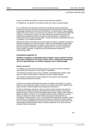 165
creació de prototips que facilitin la consecució dels objectius establerts.
9.3 Reflexionar, per aprendre, tant sobre el procés com sobre el resultat obtingut.
En un context de canvi permanent cal reduir la incertesa per poder aportar idees i
solucions de valor que afrontin els reptes proposats. En els processos creatius d’ideació
es plantegen hipòtesis de solució que cal transformar, de manera àgil, en aprenentatges
validats. Per això es recorre a la construcció de prototips com a representació tangible de
la solució o de la part de la solució que volem validar. Es construeix per pensar. Es
confeccionen prototips per mostrar a l’usuari una possible solució i contrastar-la. El
prototip permet que els equips emprenedors i l’usuari construeixin conjuntament la solució
i l’actualitzin, en un context d’incertesa.
Després de l’elecció del prototip que recull la solució innovadora, es gestiona i executa el
projecte emprenedor; per a això cal conèixer i saber triar les estratègies de gestió dels
recursos, el model organitzatiu o de negoci, el pla d’execució, així com les tècniques i
eines de prototipat. Cal prendre decisions adequades per dur a terme el projecte de
manera viable i sostenible, considerant que allò vertaderament important és
l’aprenentatge validat.
Competència específica 1
Analit ar la iabilitat i sostenibilitat dels prototips creats, a aluant les fases
del proc s d’elaboració, de manera crítica i ètica, considerant l’experiència
com una oportunitat per a la millora d’aquests i per a l’aprenentatge
Criteris d’a aluació
10.1 Millorar amb autonomia els prototips creats en funció de la valoració realitzada
sobre l’elaboració d’aquests i la seva viabilitat i sostenibilitat.
10.2 Analitzar de manera crítica i ètica la viabilitat i sostenibilitat dels prototips creats
posant en relació la seva aplicació i adequació amb els resultats esperats.
10.3 Valorar la contribució del procés d’elaboració del prototip en l’aprenentatge i
desenvolupament personal i col·lectiu.
L’objecte d’un projecte emprenedor és la solució innovadora convertida en un prototip
final, en un bé o servei que s’utilitza a l’entorn on va dirigit. El món incert i global en què
aquest prototip s’implanta obliga a estar preparat per actualitzar-lo.
Conèixer metodologies, tècniques i eines per avaluar i testar prototips ja generats és
fonamental per al desenvolupament del prototip final de forma iterativa i incremental,
perquè es puguin comprovar els aprenentatges experimentats i validats i oferir solucions
òptimes en entorns canviants. En un projecte innovador s’aprèn mitjançant un procés
continu de validació. En fases inicials d’ideació del projecte caldrà recórrer a la
investigació no experimental; en canvi, un cop generat el prototip final i exposat a l’entorn,
es procedeix a la investigació experimental, per seguir dins del full de ruta del projecte i
oferir una solució actualitzada que aporti valor de manera contínua al nostre entorn. Els
aprenentatges validats permeten reduir la incertesa i gestionar el risc de la innovació
creativa en entorns inestables.
DL B 38014-2007
ISSN 1988-298X https://www.gencat.cat/dogc
Núm. 8762 - 29.9.2022
358/491 Diari Oficial de la Generalitat de Catalunya
CVE-DOGC-A-22270097-2022
 