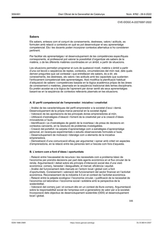 166
Sabers
Els sabers, entesos com el conjunt de coneixements, destreses, valors i actituds, es
formulen amb relació a contextos en què es pot desenvolupar el seu aprenentatge
competencial. Els i les docents poden incorporar contextos alternatius si ho consideren
pertinent.
Per facilitar els aprenentatges i el desenvolupament de les competències específiques
corresponents, el professorat pot valorar la possibilitat d’organitzar els sabers de la
matèria, o de les diferents matèries coordinades en un àmbit, a partir de situacions.
Les situacions permeten programar el curs de qualsevol nivell, matèria o àmbit a partir
d’una col·lecció o seqüència de reptes, contextos, circumstàncies del món real, dels quals
deriven preguntes que cal contestar i que entrellacen els sabers, és a dir, els
coneixements, les destreses, els valors i les actituds amb les capacitats que sustenten
l’enfocament competencial dels aprenentatges. Això modifica la planificació habitual
d’adquisició de sabers i competències basada en la lògica acadèmica pròpia de les àrees
de coneixement o matèries, plasmada en la seqüència tradicional dels temes disciplinaris.
Es pretén acostar-se a la lògica de l’aprenent per donar sentit als seus aprenentatges
basant-se en la seqüència de contextos rellevants plasmats en les situacions.
A El perfil competencial de l’emprenedor iniciati a i creati itat
- Anàlisi de les característiques del perfil emprenedor a la societat d’avui i demà.
Desenvolupament de la pròpia marca personal en la societat digital.
- Valoració de les aportacions de les principals dones emprenedores al món.
- Utilització d’estratègies d’ideació i foment de la creativitat per a la creació d’idees
innovadores a l’aula.
- Identificació i ús d’estratègies de gestió de la incertesa i de presa de decisions en
contextos canviants, en la resolució de problemes investigables.
- Creació del portafoli i la carpeta d’aprenentatge com a estratègies d’aprenentatge
personal, en recerques experimentals o estudis observacionals formulats a l’aula.
- Desenvolupament de motivació i lideratge com a elements de la iniciativa
emprenedora.
- Demostració d’una comunicació eficaç per argumentar i opinar amb criteri en aspectes
d’emprenedoria, en la relació entre les persones tant a l’escola com fora d’aquesta.
L’entorn com a font d’idees i oportunitats
- Relació entre l’escassetat de recursos i les necessitats com a problema bàsic de
l’economia per prendre decisions per part dels agents econòmics en el flux circular de la
renda. Argumentació i debat sobre els principis d’interacció social des d’una visió
econòmica: comerç, benestar i desigualtats; el mercat; eficiència i equitat.
- Anàlisi del funcionament dels mercats en l’entorn local i global com a font
d’oportunitats. Coneixement i valoració del funcionament del sector financer en l’activitat
econòmica. Reconeixement de la indústria 4.0 en el context de l’activitat econòmica.
- Relació entre la petjada ecològica i l’economia circular, i justificació de la necessitat de
l’economia col·laborativa i l’economia social i solidària amb la perspectiva de la
sostenibilitat.
- Valoració del comerç just i el consum ètic en un context de lliure comerç. Argumentació
sobre la responsabilitat social de l’empresa com a generadora de valor per a la societat.
Incorporació dels objectius de desenvolupament sostenible (ODS) al desenvolupament
local i global.
DL B 38014-2007
ISSN 1988-298X https://www.gencat.cat/dogc
Núm. 8762 - 29.9.2022
359/491 Diari Oficial de la Generalitat de Catalunya
CVE-DOGC-A-22270097-2022
 