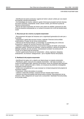 167
- Identificació de sectors productius i agents de l’entorn cultural i artístic per a la creació
de projectes culturals emprenedors.
- Ús d’estratègies de recerca, selecció i gestió d’informació procedent de fonts diverses
de l’entorn econòmic, empresarial, social, cultural i artístic, per informar la presa de
decisions emprenedores.
- Elecció del repte emprenedor de l’entorn amb criteris de viabilitat i generació de valor.
Presa de decisions empresarials en un context d’innovació com a font de transformació
social.
C ecursos per dur a terme un pro ecte emprenedor
- Reconeixement del paper de l’empresa com a organització generadora de valor per a
la societat.
- Organització i gestió dels recursos humans, materials i financers de les entitats
emprenedores. El paper de les dones emprenedores.
- Valoració de les finances ètiques, el mecenatge i el cro dfunding com a fonts de
finançament i captació de recursos financers a les entitats.
- Utilització d’estratègies de formació i funcionament d’equips de treball: comunicació,
negociació, gestió i resolució de conflictes, i presa de decisions, valorant la diversitat, el
lideratge compartit, els rols canviants, l’autoavaluació constant i la construcció de
vincles, en la relació entre les persones.
- Control i gestió de les finances de l’emprenedor —diners, ingressos i despeses,
endeutament, risc financer i assegurances— per a l’equilibri financer del projecte.
D ealit ació del pro ecte emprenedor
- Identificació de reptes com a objectiu per desenvolupar un projecte emprenedor.
- Planificació, gestió i execució d’un projecte emprenedor —del repte al prototip— a
través de metodologies àgils. Aplicació de tècniques i eines de prototipat ràpid aplicades
a béns, serveis i aplicacions web o mòbils, en la resolució de problemes investigables
proposats al centre educatiu.
- Anàlisi de la competència com a pas necessari en el desenvolupament del projecte de
processos creatius.
- Presentació i difusió del prototip a la societat.
- Validació i testat dels prototips i avaluació del seu impacte sobre l’entorn.
- Valoració els drets de propietat intel·lectual sobre el prototip. Reconeixement de les
decisions, drets i obligacions de l’usuari com a consumidor i destinatari final del prototip,
en el procés creatiu.
DL B 38014-2007
ISSN 1988-298X https://www.gencat.cat/dogc
Núm. 8762 - 29.9.2022
360/491 Diari Oficial de la Generalitat de Catalunya
CVE-DOGC-A-22270097-2022
 