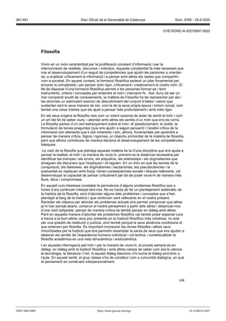168
ilosofia
Vivim en un món caracteritzat per la proliferació constant d’informació i per la
interconnexió de realitats, discursos i individus. Aquesta complexitat fa més necessari que
mai el desenvolupament d’un seguit de competències que ajudin les persones a orientar-
se, a analitzar críticament la informació i a pensar amb altres els reptes que compartim
com a societat. En aquest context, la formació filosòfica esdevé un pilar fonamental per
encarar la complexitat i per pensar amb rigor, críticament i creativament el nostre món. El
fet de disposar d’una formació filosòfica permet a les persones formar-se i tenir
instruments, criteris i conceptes per entendre el món i intervenir-hi. Així, lluny de ser un
mer compendi erudit de coneixements, la matèria de Filosofia ha de representar per als i
les alumnes un estimulant exercici de descobriment del conjunt d’idees i valors que
sustenten tant la seva manera de ser, com la de la seva pròpia època i entorn social, com
també una caixa d’eines que els ajudi a pensar més profundament i amb més rigor.
En els seus orígens la filosofia neix com un intent racional de dotar de sentit el món i com
un art del fet de saber viure, i abordar amb altres els sentits d’un món que ens és comú.
La filosofia parteix d’un cert estranyament sobre el món: el qüestionament, el dubte, la
formulació de bones preguntes (que ens ajudin a seguir pensant) i l’anàlisi crítica de la
informació són elements que li són inherents i són, alhora, fonamentals per aprendre a
pensar de manera crítica, lògica i rigorosa, un objectiu primordial de la matèria de filosofia,
però que alhora contribueix de manera decisiva al desenvolupament de les competències
bàsiques.
La visió de la filosofia que planteja aquesta matèria és la d’una disciplina que ens ajuda a
pensar la realitat, el món i la manera de viure-hi, prenent-ne la distància necessària per
identificar les trampes i els errors, els prejudicis, els estereotips i els dogmatismes que
amaguen els discursos que l’expliquen i el regulen. En un món en què les teories de la
conspiració, les fakene s, els dogmatismes i sectarismes, les pseudociències i la
postveritat es repliquen amb força i tenen conseqüències socials i ètiques rellevants, cal
desenvolupar la capacitat de pensar críticament per tal de poder viure-hi de manera més
lliure, ètica i compromesa.
En aquest curs interessa constatar la pervivència d’alguns problemes filosòfics que a
hores d’ara continuen interpel·lant-nos. No es tracta de fer un plantejament sistemàtic de
la història de la filosofia, sinó d’abordar alguns dels problemes i conceptes que s’han
plantejat al llarg de la història i que continuen sent rellevants en el nostre present.
Revisitar els clàssics per abordar els problemes actuals ens permet comprovar que altres
ja hi han pensat abans, construir el nostre pensament a partir dels altres i distanciar-nos
d’una visió solipsista: pensar de manera crítica és també pensar en diàleg amb altres.
Però en aquesta manera d’abordar els problemes filosòfics cal també posar especial cura
a treure a la llum altres veus poc presents en la tradició filosòfica més ortodoxa, no sols
per una qüestió de restitució o justícia, sinó també perquè la seva absència condiciona el
que entenem per filosofia. És important incorporar les dones filòsofes i altres veus
minoritzades per la tradició que ens permetin eixamplar la xarxa de veus que ens ajuden a
elaborar els sentits de l’experiència humana individual i col·lectiva, i contextualitzar la
filosofia acadèmica en una visió etnocèntrica i androcèntrica.
I en aquesta interrogació pel món i per la manera de viure-hi, el procés sempre és en
diàleg: en diàleg amb la tradició filosòfica i amb altres camps de saber com ara la ciència,
la tecnologia, la literatura i l’art. A aquest diàleg diacrònic s’hi suma el diàleg sincrònic a
l’aula. En aquest sentit, el grup classe s’ha de constituir com a comunitat dialògica, en què
el pensament es construeix interpersonalment.
DL B 38014-2007
ISSN 1988-298X https://www.gencat.cat/dogc
Núm. 8762 - 29.9.2022
361/491 Diari Oficial de la Generalitat de Catalunya
CVE-DOGC-A-22270097-2022
 