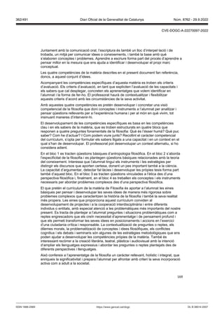 169
Juntament amb la comunicació oral, l’escriptura és també un lloc d’interpel·lació i de
trobada, un mitjà per comunicar idees o coneixements, i també la base amb què
s’elaboren conceptes i problemes. Aprendre a escriure forma part del procés d’aprendre a
pensar millor en la mesura que ens ajuda a identificar i desenvolupar el propi marc
conceptual.
Les quatre competències de la matèria descrites en el present document fan referència,
doncs, a aquest conjunt d’idees.
Acompanyant les competències específiques d’aquesta matèria es troben els criteris
d’avaluació. Els criteris d’avaluació, en tant que expliciten l’avaluació de les capacitats i
els sabers que cal desplegar, concreten els aprenentatges que volem identificar en
l’alumnat i la forma de fer-ho. El professorat haurà de contextualitzar i flexibilitzar
aquests criteris d’acord amb les circumstàncies de la seva activitat.
Amb aquestes quatre competències es pretén desenvolupar i concretar una visió
competencial de la filosofia que doni conceptes i instruments a l’alumnat per analitzar i
pensar qüestions rellevants per a l’experiència humana i per al món en què vivim, tot
insinuant maneres d’intervenir-hi.
El desenvolupament de les competències específiques es basa en les competències
clau i en els sabers de la matèria, que es troben estructurats en quatre blocs que
responen a quatre preguntes fonamentals de la filosofia: Què és l’ésser humà? Què puc
saber? Com he d’actuar? I Com podem viure junts? Recollint el caràcter competencial
del currículum, s’opta per formular els sabers lligats a una capacitat i en un context en el
qual s’han de desenvolupar. El professorat pot desenvolupar un context alternatiu, si ho
considera adient.
En el bloc 1 es tracten qüestions bàsiques d’antropologia filosòfica. En el bloc 2 s’aborda
l’especificitat de la filosofia i es plantegen qüestions bàsiques relacionades amb la teoria
del coneixement. Interessa que l’alumnat tingui els instruments i les estratègies per
distingir els discursos que aporten certesa, donant un pes important també a la ciència.
La capacitat d’argumentar, detectar fal·làcies i desenvolupar les pròpies tesis forma part
també d’aquest bloc. En el bloc 3 es tracten qüestions vinculades a l’ètica des d’una
perspectiva filosòfica i, finalment, en el bloc 4 es treballen els conceptes i els instruments
necessaris per abordar problemes complexos des d’una perspectiva filosòfica.
El que pretén el currículum de la matèria de Filosofia és aportar a l’alumnat les eines
bàsiques per pensar i desenvolupar les seves idees de manera més rigorosa sobre
problemes complexos que caracteritzen la història de la filosofia i també la seva realitat
més propera. Les eines que proporciona aquest currículum conviden al
desenvolupament de projectes i a la cooperació interdisciplinària i entre diferents
individus o entitats, amb especial atenció a les problemàtiques més importants del nostre
present. Es tracta de plantejar a l’alumnat preguntes i situacions problemàtiques com a
reptes engrescadors que els creïn necessitat d’aprenentatge i de pensament profund i
que els permeti transformar les seves idees en posicionaments i accions en l’exercici
d’una ciutadania crítica i responsable. La contextualització de preguntes o reptes, els
dilemes morals, la problematització de conceptes i idees filosòfiques, els conflictes
cognitius i els debats i seminaris són algunes de les estratègies metodològiques que ens
poden ajudar a desenvolupar les competències pròpies de la matèria. També és
interessant recórrer a la creació literària, teatral, plàstica i audiovisual amb la intenció
d’ampliar els llenguatges expressius i abordar les preguntes o reptes plantejats des de
diferents perspectives i llenguatges.
Això confereix a l’aprenentatge de la filosofia un caràcter rellevant, holístic i integrat, que
enriqueix la significativitat i prepara l’alumnat per afrontar amb criteri la seva incorporació
activa com a adult a la societat.
DL B 38014-2007
ISSN 1988-298X https://www.gencat.cat/dogc
Núm. 8762 - 29.9.2022
362/491 Diari Oficial de la Generalitat de Catalunya
CVE-DOGC-A-22270097-2022
 