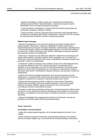 17
- Aplicació d’estratègies, models i pautes per a l’expressió de la interpretació i
valoració personal d’obres i fragments literaris, a través de processos i suports
diversificats i tenint en compte la perspectiva de gènere.
- Lectura expressiva, dramatització i recitació dels textos atenent als processos de
comprensió, apropiació i oralització implicats.
- Creació de textos a partir de l’apropiació de les convencions del llenguatge literari i
en referència a models donats (imitació, transformació, continuació, etc.) en el context
de l’expressió dels sentiments, emocions i experiències pròpies.
eflexió sobre la llengua
- Aplicació d’estratègies per a la construcció guiada de conclusions pròpies sobre el
sistema lingüístic. Observació, comparació i classificació d’unitats comunicatives.
Experimentació amb estructures, formulació d’hipòtesis, contraexemples, generalitzacions
i contrast entre llengües, utilitzant el metallenguatge específic, en el marc de la millora en
la comprensió i producció dels textos orals, escrits i multimodals en situacions diverses,
tant personals i socials com acadèmiques.
- Observació i comparació de les diferències rellevants i interseccions entre llengua oral i
llengua escrita atenent a aspectes sintàctics, lèxics i pragmàtics. per a la millora en la
comprensió i producció dels textos orals, escrits i multimodals en situacions diverses, tant
personals i socials com acadèmiques.
- Comprensió i anàlisi de la llengua com a sistema i de les seves unitats bàsiques tenint
en compte els diferents nivells: el so i sistema d’escriptura, les paraules (forma i
significat), la seva organització en el discurs (ordre de les paraules, components de les
oracions o connexió entre els significats), per a la millora en la comprensió i producció
dels textos orals, escrits i multimodals en situacions diverses, tant personals i socials com
acadèmiques.
- Distinció entre la forma (categoria gramatical) i la funció de les paraules (funcions
sintàctiques), i coneixement dels procediments lèxics (afixos) i sintàctics per al canvi de
categoria en situacions de comprensió i expressió de textos orals i escrits.
- Relació entre els esquemes semàntic i sintàctic de l’oració simple. Observació i
transformació d’enunciats d’acord amb aquests esquemes i ús de la terminologia
sintàctica necessària. Reflexió i aplicació correcta de l’ordre de les paraules i
concordança, que facin comprensibles els textos.
- Descripció i anàlisi dels procediments d’adquisició i formació de paraules. Reflexió sobre
els canvis en el seu significat, les relacions semàntiques entre paraules i els seus valors
denotatius i connotatius en funció del context i el propòsit comunicatiu, en la comprensió
dels textos.
- Aplicació d’estratègies d’ús progressivament autònom de diccionaris i manuals de
gramàtica que permetin obtenir informació gramatical bàsica.
Tercer i quart curs
Les llengües i els seus parlants
- Anàlisi de la pròpia biografia lingüística i de la diversitat lingüística del centre i de la
localitat.
- Anàlisi del desenvolupament sociohistòric de les llengües d’Espanya, amb especial
atenció a la llengua catalana, per a la comprensió de la realitat plurilingüe i pluricultural.
DL B 38014-2007
ISSN 1988-298X https://www.gencat.cat/dogc
Núm. 8762 - 29.9.2022
210/491 Diari Oficial de la Generalitat de Catalunya
CVE-DOGC-A-22270097-2022
 