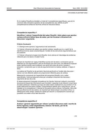 170
En la matèria Filosofia es treballen un total de 4 competències específiques, que són la
concreció dels indicadors operatius de les competències clau definits al perfil
competencial de sortida de l’alumnat al final de l’educació bàsica.
Competència específica 1
Identificar i alorar l’especificitat del saber filos fic i dels sabers que aporten
certesa enfront d’altres tipus de saber, per tal d’a aluar críticament els
discursos i arguments
Criteris d’a aluació
1.1 Distingir entre opinions i arguments en els raonaments.
1.2 Valorar críticament els sabers que aporten certesa i aquells que no, a partir de la
identificació de les seves característiques i l’anàlisi de les estructures argumentatives que
els sostenen.
1.3 Valorar críticament el paper de la filosofia i de la ciència en l’abordatge de problemes
rellevants per a la natura i el saber humà.
Sempre és important ser capaç d’identificar quines són les tesis o conclusions que es
defensen en una argumentació, però en els temps que vivim pren una rellevància especial
poder clarificar quines raons sostenen una opinió per evitar els errors, trampes o
prejudicis i comprendre que no tots els arguments tenen la mateixa validesa, ni lògica ni
ètica.
La matèria de Filosofia ha de permetre l’alumnat aprofundir en l’anàlisi dels discursos i
valorar com els diferents sabers ens proporcionen diferents graus de certesa.
Mitjançant la comprensió de l’especificitat del pensament filosòfic com a saber
argumentatiu, l’alumnat adquireix eines per a analitzar críticament els discursos i
arguments del seu dia a dia.
El desenvolupament d’aquesta competència ha d’ajudar l’alumnat a adquirir una posició
de prevenció davant les informacions que l’envolten i capacitar-lo per discernir a quin tipus
de saber pertanyen. Entendre quin tipus de saber estem analitzant és una condició a fi de
poder seleccionar les eines d’anàlisi i d’argumentació adients per a cada discurs, que es
treballen en la competència 2. Abordar la vinculació entre la ciència i la filosofia, més enllà
del que diferencia els dos sabers, és important per desenvolupar una actitud crítica. La
diferenciació entre veritat i certesa és capital per assumir un escepticisme racional que
possibiliti una anàlisi crítica dels discursos.
Competència específica
A aluar i generar arguments per alorar i produir discursos orals i escrits de
forma rigorosa, e itar dogmatismes, biaixos i fal làcies, per tal de
desen olupar i sostenir opinions.
DL B 38014-2007
ISSN 1988-298X https://www.gencat.cat/dogc
Núm. 8762 - 29.9.2022
363/491 Diari Oficial de la Generalitat de Catalunya
CVE-DOGC-A-22270097-2022
 