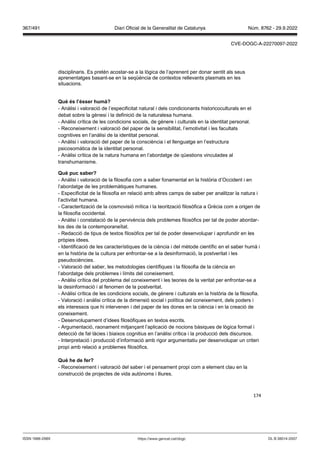 174
disciplinaris. Es pretén acostar-se a la lògica de l’aprenent per donar sentit als seus
aprenentatges basant-se en la seqüència de contextos rellevants plasmats en les
situacions.
uè s l’ sser humà
- Anàlisi i valoració de l’especificitat natural i dels condicionants historicoculturals en el
debat sobre la gènesi i la definició de la naturalesa humana.
- Anàlisi crítica de les condicions socials, de gènere i culturals en la identitat personal.
- Reconeixement i valoració del paper de la sensibilitat, l’emotivitat i les facultats
cognitives en l’anàlisi de la identitat personal.
- Anàlisi i valoració del paper de la consciència i el llenguatge en l’estructura
psicosomàtica de la identitat personal.
- Anàlisi crítica de la natura humana en l’abordatge de qüestions vinculades al
transhumanisme.
uè puc saber
- Anàlisi i valoració de la filosofia com a saber fonamental en la història d’Occident i en
l’abordatge de les problemàtiques humanes.
- Especificitat de la filosofia en relació amb altres camps de saber per analitzar la natura i
l’activitat humana.
- Caracterització de la cosmovisió mítica i la teorització filosòfica a Grècia com a origen de
la filosofia occidental.
- Anàlisi i constatació de la pervivència dels problemes filosòfics per tal de poder abordar-
los des de la contemporaneïtat.
- Redacció de tipus de textos filosòfics per tal de poder desenvolupar i aprofundir en les
pròpies idees.
- Identificació de les característiques de la ciència i del mètode científic en el saber humà i
en la història de la cultura per enfrontar-se a la desinformació, la postveritat i les
pseudociències.
- Valoració del saber, les metodologies científiques i la filosofia de la ciència en
l’abordatge dels problemes i límits del coneixement.
- Anàlisi crítica del problema del coneixement i les teories de la veritat per enfrontar-se a
la desinformació i al fenomen de la postveritat.
- Anàlisi crítica de les condicions socials, de gènere i culturals en la història de la filosofia.
- Valoració i anàlisi crítica de la dimensió social i política del coneixement, dels poders i
els interessos que hi intervenen i del paper de les dones en la ciència i en la creació de
coneixement.
- Desenvolupament d’idees filosòfiques en textos escrits.
- Argumentació, raonament mitjançant l’aplicació de nocions bàsiques de lògica formal i
detecció de fal·làcies i biaixos cognitius en l’anàlisi crítica i la producció dels discursos.
- Interpretació i producció d’informació amb rigor argumentatiu per desenvolupar un criteri
propi amb relació a problemes filosòfics.
uè he de fer
- Reconeixement i valoració del saber i el pensament propi com a element clau en la
construcció de projectes de vida autònoms i lliures.
DL B 38014-2007
ISSN 1988-298X https://www.gencat.cat/dogc
Núm. 8762 - 29.9.2022
367/491 Diari Oficial de la Generalitat de Catalunya
CVE-DOGC-A-22270097-2022
 