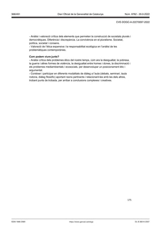 175
- Anàlisi i valoració crítica dels elements que permeten la construcció de societats plurals i
democràtiques. Diferència i discrepància. La convivència en el pluralisme. Societat,
política, societat i consens.
- Valoració de l’ètica expansiva i la responsabilitat ecològica en l’anàlisi de les
problemàtiques contemporànies.
Com podem iure unts
- Anàlisi crítica dels problemes ètics del nostre temps, com ara la desigualtat, la pobresa,
la guerra i altres formes de violència, la desigualtat entre homes i dones, la discriminació i
els problemes mediambientals i ecosocials, per desenvolupar un posicionament ètic i
argumentat.
- Conèixer i participar en diferents modalitats de diàleg a l’aula (debats, seminari, taula
rodona, diàleg filosòfic) aportant raons pertinents i relacionant-les amb les dels altres,
trobant punts de trobada, per arribar a conclusions complexes i creatives.
DL B 38014-2007
ISSN 1988-298X https://www.gencat.cat/dogc
Núm. 8762 - 29.9.2022
368/491 Diari Oficial de la Generalitat de Catalunya
CVE-DOGC-A-22270097-2022
 