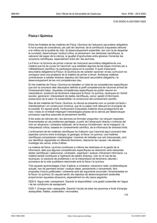 176
ísica i uímica
Entre les finalitats de les matèries de Física i Química de l’educació secundària obligatòria
hi ha la presa de consciència, per part de l’alumnat, de la contribució d’aquestes ciències
a la millora de la qualitat de vida i al desenvolupament sostenible, així com la de despertar
la curiositat, desenvolupar l’actitud crítica, el pensament i les destreses científiques, la
valoració del paper de la ciència, la igualtat d’oportunitats entre gèneres i fomentar les
vocacions científiques, especialment entre els i les alumnes.
La Física i la Química de primer a tercer de l’educació secundària obligatòria és una
matèria que ha de cursar tot l’alumnat i que estableix algunes de les bases mínimes per a
l’alfabetització científica i la participació plena en la societat. A quart d’educació
secundària obligatòria la Física i la Química és de caràcter opcional i el seu currículum es
correspon amb una ampliació de la matèria de primer a tercer. Ambdues matèries
contribueixen a satisfer diversos objectius de l’educació secundària obligatòria i al
desenvolupament de les vuit competències clau.
En les matèries de Física i Química es treballen un total de sis competències específiques
que són la concreció dels descriptors definits al perfil competencial de l’alumnat al final de
l’ensenyament bàsic. Aquestes competències específiques es poden resumir en:
interpretació i predicció de fenòmens mitjançant la física i la química, recerques en l’àmbit
escolar, generació i interpretació de dades científiques, cerca i gestió d’informació,
preservació de la salut i la sostenibilitat i la construcció del coneixement científic.
Des de les matèries de Física i Química, la ciència es presenta com un procés col·lectiu i
interdisciplinari i en construcció contínua, que té un paper molt rellevant en el progrés de
la societat. En aquest sentit, l’enfocament d’aquestes matèries dona protagonisme als
nois i noies en el treball mitjançant metodologies pròpies de la ciència per desenvolupar
processos cognitius associats al pensament científic.
A les aules de ciències els i les alumnes es formulen preguntes i se cerquen respostes
fonamentades en els problemes plantejats, a partir de l’observació directa o indirecta del
món en situacions i contextos habituals, de la recerca d’evidències i de la indagació i la
interpretació crítica, basada en coneixements científics, de la informació de diverses fonts.
L’enfocament de les matèries científiques ha d’afavorir que l’alumnat sigui conscient dels
aspectes comuns entre la biologia, la geologia, la física i la química. Les matèries
científiques comparteixen metodologies i maneres de treballar que són transversals, com
ara identificar regularitats en diferents fenòmens, relacionar les causes i els efectes i
investigar els canvis, entre d’altres.
La matèria de física i química contribueix a millorar les destreses en la gestió de la
informació, atès que algunes competències específiques es relacionen amb interpretar
dades científiques i seleccionar, contrastar, organitzar i avaluar críticament informació. La
matèria també contribueix a l’aplicació de sabers diversos, com en el cas de les
recerques, la resolució de problemes o en la interpretació de fenòmens naturals i
processos de la vida quotidiana relacionats amb la física i la química.
Tots aquests aprenentatges s’han d’aplicar a contextos i situacions reals i problemàtiques
actuals, han de permetre revisar i avaluar idees, pensaments o raonaments, fent
propostes d’acció justificades i coherents amb els arguments enunciats i fonamentades en
la física i la química. En aquest sentit, els objectius de desenvolupament sostenible
proporcionen aquestes situacions, especialment en els casos següents:
ODS 6. Aigua neta i sanejament. Garantir la disponibilitat i una gestió sostenible de l’aigua
i de les condicions de sanejament.
ODS 7. Energia neta i assequible. Garantir l’accés de totes les persones a fonts d’energia
assequibles, fiables, sostenibles i renovables.
DL B 38014-2007
ISSN 1988-298X https://www.gencat.cat/dogc
Núm. 8762 - 29.9.2022
369/491 Diari Oficial de la Generalitat de Catalunya
CVE-DOGC-A-22270097-2022
 