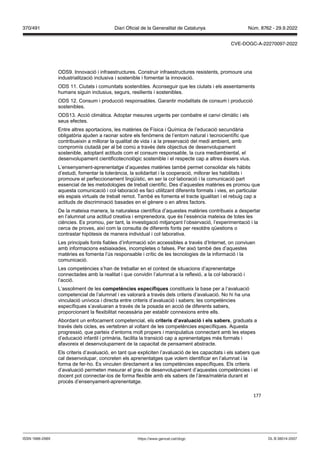 177
ODS9. Innovació i infraestructures. Construir infraestructures resistents, promoure una
industrialització inclusiva i sostenible i fomentar la innovació.
ODS 11. Ciutats i comunitats sostenibles. Aconseguir que les ciutats i els assentaments
humans siguin inclusius, segurs, resilients i sostenibles.
ODS 12. Consum i producció responsables. Garantir modalitats de consum i producció
sostenibles.
ODS13. Acció climàtica. Adoptar mesures urgents per combatre el canvi climàtic i els
seus efectes.
Entre altres aportacions, les matèries de Física i Química de l’educació secundària
obligatòria ajuden a raonar sobre els fenòmens de l’entorn natural i tecnocientífic que
contribueixin a millorar la qualitat de vida i a la preservació del medi ambient, amb
compromís ciutadà per al bé comú a través dels objectius de desenvolupament
sostenible, adoptant actituds com el consum responsable, la cura mediambiental, el
desenvolupament cientificotecnològic sostenible i el respecte cap a altres éssers vius.
L’ensenyament-aprenentatge d’aquestes matèries també permet consolidar els hàbits
d’estudi, fomentar la tolerància, la solidaritat i la cooperació, millorar les habilitats i
promoure el perfeccionament lingüístic, en ser la col·laboració i la comunicació part
essencial de les metodologies de treball científic. Des d’aquestes matèries es promou que
aquesta comunicació i col·laboració es faci utilitzant diferents formats i vies, en particular
els espais virtuals de treball remot. També es fomenta el tracte igualitari i el rebuig cap a
actituds de discriminació basades en el gènere o en altres factors.
De la mateixa manera, la naturalesa científica d’aquestes matèries contribueix a despertar
en l’alumnat una actitud creativa i emprenedora, que és l’essència mateixa de totes les
ciències. Es promou, per tant, la investigació mitjançant l’observació, l’experimentació i la
cerca de proves, així com la consulta de diferents fonts per resoldre qüestions o
contrastar hipòtesis de manera individual i col·laborativa.
Les principals fonts fiables d’informació són accessibles a través d’Internet, on conviuen
amb informacions esbiaixades, incompletes o falses. Per això també des d’aquestes
matèries es fomenta l’ús responsable i crític de les tecnologies de la informació i la
comunicació.
Les competències s’han de treballar en el context de situacions d’aprenentatge
connectades amb la realitat i que convidin l’alumnat a la reflexió, a la col·laboració i
l’acció.
L’assoliment de les competències específiques constitueix la base per a l’avaluació
competencial de l’alumnat i es valorarà a través dels criteris d’avaluació. No hi ha una
vinculació unívoca i directa entre criteris d’avaluació i sabers; les competències
específiques s’avaluaran a través de la posada en acció de diferents sabers,
proporcionant la flexibilitat necessària per establir connexions entre ells.
Abordant un enfocament competencial, els criteris d’a aluació i els sabers, graduats a
través dels cicles, es vertebren al voltant de les competències específiques. Aquesta
progressió, que parteix d’entorns molt propers i manipulatius connectant amb les etapes
d’educació infantil i primària, facilita la transició cap a aprenentatges més formals i
afavoreix el desenvolupament de la capacitat de pensament abstracte.
Els criteris d’avaluació, en tant que expliciten l’avaluació de les capacitats i els sabers que
cal desenvolupar, concreten els aprenentatges que volem identificar en l’alumnat i la
forma de fer-ho. Es vinculen directament a les competències específiques. Els criteris
d’avaluació permeten mesurar el grau de desenvolupament d’aquestes competències i el
docent pot connectar-los de forma flexible amb els sabers de l’àrea/matèria durant el
procés d’ensenyament-aprenentatge.
DL B 38014-2007
ISSN 1988-298X https://www.gencat.cat/dogc
Núm. 8762 - 29.9.2022
370/491 Diari Oficial de la Generalitat de Catalunya
CVE-DOGC-A-22270097-2022
 