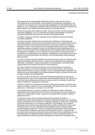 178
El professorat ha de contextualitzar i flexibilitzar aquests criteris d’acord amb les
circumstàncies de la seva activitat. El seu caràcter és marcadament competencial i els
converteix en avaluadors tant de les capacitats desplegades com dels diferents tipus de
sabers, és a dir, coneixements, destreses, valors i actituds que l’alumnat ha d’adquirir per
desenvolupar-se en múltiples situacions pròpies de la societat moderna.
Pel que fa als sabers de la matèria de Física i Química de primer a tercer de l’educació
secundària obligatòria, hi ha una continuïtat amb alguns aprenentatges de l’àrea de
Coneixement del Medi Natural, Social i Cultural de l’educació primària.
Tot seguit, es descriuen els blocs de sabers que es treballaran al llarg de l’educació
secundària obligatòria.
Els sabers d’aquesta matèria inclouen coneixements, destreses i actituds bàsiques
d’aquestes àrees de coneixement i es troben estructurats en els que tradicionalment han
estat els grans blocs de coneixement de la física i la química: la matèria, l’energia, la
interacció i el canvi. A més, aquest currículum proposa l’existència d’un bloc, habilitats
científiques bàsiques, de sabers comuns que fan referència a les metodologies de la
ciència i a la seva importància en el desenvolupament d’aquestes àrees de coneixement.
En aquest bloc s’estableix, a més, la relació de la ciència amb una de les seves eines
més potents, les matemàtiques, que ofereixen un llenguatge de comunicació formal i que
inclouen els coneixements previs de l’alumnat i els que s’adquireixen al llarg d’aquesta
etapa educativa.
En el bloc la matèria l’alumnat treballa els coneixements bàsics sobre la constitució de la
matèria formada pels elements químics, relacionant les propietats de les substàncies
elementals i compostes, a escala macroscòpica i submicroscòpica, amb diferent grau
d’aprofundiment per connectar-los amb els cursos posteriors.
En el bloc l’energia l’alumnat aprofundeix en els coneixements que va adquirir en
l’educació primària, com les fonts d’energia i els seus usos pràctics, o els conceptes
bàsics sobre les formes d’energia. Adquireix, a més, en aquesta etapa les destreses i les
actituds que estan relacionades amb el desenvolupament social i econòmic del món real i
les seves implicacions mediambientals.
En el bloc interacció es descriuen quins són els efectes principals de les interaccions
fonamentals de la natura i es fa l’estudi bàsic de les principals forces del món natural, així
com de les seves aplicacions pràctiques en camps com ara la cinemàtica, l’astronomia,
l’esport, l’enginyeria, l’arquitectura o el disseny.
Finalment, el bloc canvis aborda les principals transformacions físiques i químiques dels
sistemes materials i naturals, així com els exemples més freqüents de l’entorn i les seves
aplicacions i contribucions a la creació d’un món millor.
Tots aquests elements curriculars, competències específiques, criteris d’avaluació i
sabers bàsics estan relacionats entre si formant un tot que dota el currículum d’aquesta
matèria d’un sentit integral i holístic, relació a la qual també hauria d’aspirar qualsevol
programació d’aula.
La construcció de la ciència i el desenvolupament del pensament científic en
l’adolescència parteix del plantejament de qüestions científiques basades en l’observació
directa o indirecta del món en situacions i contextos habituals, en el seu intent d’explicació
a partir del coneixement, de la recerca d’evidències i de la indagació i en la correcta
interpretació de la informació que diàriament arriba al públic en diferents formats a partir
de diferents fonts. Per això, l’enfocament de les matèries de física i química al llarg
d’aquesta etapa educativa ha d’incloure un tractament experimental i pràctic amb relació
als coneixements conceptuals, que ampliï l’experiència de l’alumnat i que permeti fer
connexions amb situacions quotidianes, fet que contribuirà de forma significativa a fer que
tots desenvolupin les destreses característiques de la ciència. D’aquesta manera es
pretén potenciar la creació de vocacions científiques en l’alumnat per aconseguir que hi
DL B 38014-2007
ISSN 1988-298X https://www.gencat.cat/dogc
Núm. 8762 - 29.9.2022
371/491 Diari Oficial de la Generalitat de Catalunya
CVE-DOGC-A-22270097-2022
 