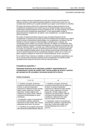 179
hagi un nombre més gran d’estudiants que optin per continuar la seva formació en
itineraris científics en les etapes educatives posteriors i proporcionar al seu torn una
completa base científica per a aquells estudiants que vulguin cursar itineraris no científics.
Els sabers esmentats anteriorment s’adquireixen lligats al desenvolupament de les
competències específiques de la matèria que és la veritable finalitat, perquè aquestes
contribueixen al perfeccionament de les competències clau. En altres paraules, els sabers
formen part de les competències específiques, i el seu aprenentatge va lligat al
desenvolupament competencial, als sabers i a les competències, i no poden treballar-se
de forma excloent.
Els criteris d’avaluació permeten mesurar el grau de desenvolupament de les
competències i el docent pot connectar-los de forma flexible amb els sabers de la matèria
durant el procés d’ensenyament-aprenentatge. Les competències i els sabers s’han de
treballar en forma de situacions d’aprenentatge o activitats amb un objectiu clar,
connectades amb la realitat i que convidin l’alumnat a la reflexió i la col·laboració. Amb
aquesta finalitat es recomana el treball interdisciplinari, que afavoreix la comprensió més
profunda d’aquesta matèria, i connecta cap a altres branques del coneixement amb què
es vincula. En conclusió, la Física i la Química de primer a tercer i de quart d’educació
secundària obligatòria treballa sabers de les ciències experimentals fonamentals com a
via per al desenvolupament de les competències bàsiques i pretén com a fi últim una
plena integració ciutadana de l’alumnat en l’àmbit professional, social i emocional.
En la matèria Física i Química es treballen un total de 6 competències específiques, que
són la concreció dels indicadors operatius de les competències clau definits al perfil
competencial de sortida de l’alumnat al final de l’educació bàsica.
Competència específica 1
Interpretar fen mens de la naturalesa, predient i argumentant ne el
comportament a partir de models, lleis i teories propis de la física i química
per apropiar se de conceptes i processos propis de la ciència
Criteris d’a aluació
1r, 2n i 3r 4t
1.1 Analitzar conceptes, fenòmens i
processos relacionats amb els sabers de
la física i la química interpretant
informació en diferents formats (models,
gràfics, taules, diagrames, fórmules,
esquemes, símbols, pàgines web…),
mantenint una actitud crítica i obtenint
conclusions fonamentades en raons
científiques.
1.2 Interpretar i predir el comportament
de fenòmens quotidians rellevants,
relacionant-lo amb models, lleis i teories
adequades de la física i la química.
1.3 Identificar els conceptes relacionats
amb situacions problemàtiques reals de
1.1 Analitzar conceptes, fenòmens i
processos relacionats amb els sabers de
la física i la química interpretant
informació en diferents formats (models,
gràfics, taules, diagrames, fórmules,
esquemes, símbols, pàgines web…),
mantenint una actitud crítica i obtenint
conclusions fonamentades en raons
científiques i defensant amb criteri
opinions pròpies fonamentades.
1.2 Interpretar i predir el comportament
de fenòmens quotidians, argumentant-lo
amb rigor d’acord amb models, lleis i
teories adequades de la física i la
química.
DL B 38014-2007
ISSN 1988-298X https://www.gencat.cat/dogc
Núm. 8762 - 29.9.2022
372/491 Diari Oficial de la Generalitat de Catalunya
CVE-DOGC-A-22270097-2022
 