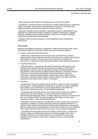 18
- Desenvolupament de la reflexió interlingüística en el context de la matèria.
- Comparació i contrastació dels trets propis de les varietats dialectals (fònics, gramaticals
i lèxics) i els relatius als sociolectes i els registres que permetin la comprensió de la
realitat plurilingüe i pluricultural i el respecte a aquesta diversitat.
- Exploració i qüestionament de prejudicis i estereotips lingüístics, especialment en els
fenòmens de contacte entre llengües: bilingüisme, préstecs, interferències; diglòssia
lingüística i diglòssia dialectal, que permetin la comprensió de la realitat plurilingüe i
pluricultural i el respecte a aquesta diversitat.
- Indagació entorn dels drets lingüístics i la seva expressió en lleis i declaracions
institucionals.
Comunicació
Aplicació d’estratègies de producció, comprensió i anàlisi crítica de textos orals, escrits i
multimodals de diferents àmbits amb atenció conjunta als aspectes següents:
● Context: components de fet comunicatiu
- Anàlisi dels components de fet comunicatiu: grau de formalitat de la situació i
caràcter públic o privat; distància social entre els interlocutors; propòsits comunicatius i
interpretació d’intencions; canal de comunicació i elements no verbals de la
comunicació, en situacions d’aula, de la vida quotidiana i dels mitjans de comunicació.
● Els gèneres discursius
- Detecció, anàlisi i ús de gèneres discursius de l’àmbit personal (conversa, amb
especial atenció als actes de parla que amenacen la imatge de l’interlocutor (la
discrepància, la queixa, l’ordre, la reprovació); educatiu de caràcter expositiu i
argumentatiu, d’acord amb les propietats textuals (adequació, coherència, cohesió i
correcció), i social, parant especial atenció a les xarxes socials i mitjans de
comunicació; respecte a l’etiqueta digital; avaluació de riscos de desinformació,
manipulació i vulneració de la privacitat a la xarxa. Anàlisi de la imatge i elements
paratextuals dels textos icònics, verbals i multimodals.
● Processos
- Interacció oral i escrita de caràcter informal. Prendre i deixar la paraula. Cooperació
conversacional i cortesia lingüística. Escolta activa, assertivitat i resolució dialogada
dels conflictes, en el context de l’aula, de la vida quotidiana i dels mitjans de
comunicació, incloses les xarxes, i en les activitats acadèmiques..
- Comprensió del sentit global del text oral i relació entre les seves parts, selecció i
retenció de la informació rellevant. La intenció de l’emissor. Detecció d’usos
discriminatoris del llenguatge verbal i no verbal. Valoració de la forma i el contingut del
text, en el context de l’aula, de la vida quotidiana i dels mitjans de comunicació,
incloses les xarxes, i en les activitats acadèmiques.
- Planificació i recerca d’informació, textualització i revisió en la producció oral formal.
Adequació a l’audiència i al temps d’exposició. Detecció i utilització d’elements no
verbals. Anàlisi i ús dels trets discursius i lingüístics de l’oralitat formal, amb especial
atenció a la deliberació oral argumentada, en el context de l’aula, de la vida quotidiana
i dels mitjans de comunicació, incloses les xarxes, i en les activitats acadèmiques.
- Comprensió del sentit global del text escrit i relació entre les parts. La intenció de
l’emissor. Detecció i rebuig d’usos discriminatoris del llenguatge verbal i icònic.
Valoració de la forma i el contingut del text, en el context de l’aula, de la vida
quotidiana i dels mitjans de comunicació, incloses les xarxes, i en les activitats
acadèmiques.
DL B 38014-2007
ISSN 1988-298X https://www.gencat.cat/dogc
Núm. 8762 - 29.9.2022
211/491 Diari Oficial de la Generalitat de Catalunya
CVE-DOGC-A-22270097-2022
 