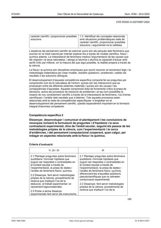 180
caràcter científic i proporcionar possibles
solucions.
1.3 Identificar els conceptes relacionats
amb situacions problemàtiques reals de
caràcter científic, proporcionar possibles
solucions i argumentar-ne la validesa.
L’essència del pensament científic és esbrinar quins són els perquès dels fenòmens que
ocorren en el medi natural per intentar explicar-los a través de models científics, físics i
químics adients. La interpretació de fenòmens implica l’argumentació de les causes que
els originen i la seva naturalesa, i atorga a l’alumne o alumna la capacitat d’actuar amb
sentit crític per millorar, en la mesura del que sigui possible, la realitat propera a través de
la ciència.
La física i la química són disciplines empíriques que sovint recorren al raonament lògic i la
metodologia matemàtica per crear models, resoldre qüestions i problemes i validar els
resultats o les solucions obtinguts.
El desenvolupament d’aquesta competència específica comporta fer-se preguntes per
comprendre com és la naturalesa de l’entorn, quines són les interaccions que es
produeixen entre els diferents sistemes materials i quines són les causes i les
conseqüències d’aquestes. Aquesta comprensió dota de fonaments crítics la presa de
decisions, activa els processos de resolució de problemes i al seu torn possibilita la
creació de nou coneixement científic a través de la interpretació de fenòmens, l’ús d’eines
científiques i l’anàlisi dels resultats que s’obtenen. Tots aquests processos estan
relacionats amb la resta de competències específiques i s’engloben en el
desenvolupament del pensament científic, qüestió especialment important en la formació
integral d’alumnes competents.
Competència específica
Dissenyar, desen olupar i comunicar el plante ament i les conclusions de
recerques incloent la formulació de preguntes i d’hip tesis i la se a
contrastació experimental, dins de l’àmbit escolar, seguint els passos de les
metodologies pr pies de la ciència, com l’experimentació i la cerca
d e idències, i del pensament computacional cooperant, quan calgui, per
indagar en aspectes relacionats amb la física i la química
Criteris d’a aluació
1r, 2n i 3r 4t
2.1 Plantejar preguntes sobre fenòmens
quotidians i formular hipòtesis que
puguin ser respostes o contrastades en
el context escolar a través de
l’experimentació, la presa de dades i
l’anàlisi de fenòmens físics i químics.
2.2 Dissenyar, fent servir metodologies
pròpies de la ciència, procediments de
recerca que impliquin l’ús de la
deducció, el treball experimental i el
raonament logicomatemàtic.
2.3 Portar a terme dissenys
experimentals fent servir els instruments,
2.1 Plantejar preguntes sobre fenòmens
quotidians i formular hipòtesis que
puguin ser respostes o contrastades en
el context escolar a través de
l’experimentació, la presa de dades i
l’anàlisi de fenòmens físics i químics,
diferenciant-les d’aquelles qüestions
pseudocientífiques que no admeten
comprovació experimental.
2.2 Dissenyar, fent servir metodologies
pròpies de la ciència, procediments de
recerca que impliquin l’ús de la
DL B 38014-2007
ISSN 1988-298X https://www.gencat.cat/dogc
Núm. 8762 - 29.9.2022
373/491 Diari Oficial de la Generalitat de Catalunya
CVE-DOGC-A-22270097-2022
 