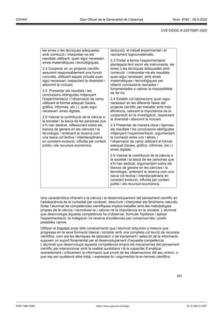 181
les eines o les tècniques adequades
amb correcció i interpretar-ne els
resultats utilitzant, quan sigui necessari,
eines matemàtiques i tecnològiques.
2.4 Cooperar en un projecte científic
assumint responsablement una funció
concreta, utilitzant espais virtuals quan
sigui necessari, respectant la diversitat i
afavorint la inclusió.
2.5 Presentar els resultats i les
conclusions obtingudes mitjançant
l’experimentació i l’observació de camp
utilitzant el format adequat (taules,
gràfics, informes, etc.) i, quan sigui
necessari, eines digitals.
2.6 Valorar la contribució de la ciència a
la societat i la tasca de les persones que
s’hi han dedicat, reflexionant sobre els
biaixos de gènere en les ciències i la
tecnologia, i entenent la recerca com
una tasca col·lectiva i interdisciplinària
en constant evolució, influïda pel context
polític i els recursos econòmics.
deducció, el treball experimental i el
raonament logicomatemàtic.
2.3 Portar a terme l’experimentació
plantejada fent servir els instruments, les
eines o les tècniques adequades amb
correcció i interpretar-ne els resultats,
quan sigui necessari, amb eines
matemàtiques i tecnològiques per
obtenir conclusions raonades i
fonamentades o valorar la impossibilitat
de fer-ho.
2.4 Establir col·laboracions quan sigui
necessari en les diferents fases del
projecte científic per treballar amb més
eficiència, valorant la importància de la
cooperació en la investigació, respectant
la diversitat i afavorint la inclusió.
2.5 Presentar de manera clara i rigorosa
els resultats i les conclusions obtingudes
mitjançant l’experimentació, argumentant
la connexió entre uns i altres, i
l’observació de camp utilitzant el format
adequat (taules, gràfics, informes, etc.) i
eines digitals.
2.6 Valorar la contribució de la ciència a
la societat i la tasca de les persones que
s’hi han dedicat, argumentant sobre els
biaixos de gènere en les ciències i la
tecnologia i entenent la recerca com una
tasca col·lectiva i interdisciplinària en
constant evolució, influïda pel context
polític i els recursos econòmics.
Una característica inherent a la ciència i al desenvolupament del pensament científic en
l’adolescència és la curiositat per conèixer, descriure i interpretar els fenòmens naturals.
Dotar l’alumnat de competències científiques implica treballar amb les metodologies
pròpies de la ciència i reconèixer-la i valorar-ne la importància en la societat. L’alumnat
que desenvolupa aquesta competència ha d’observar, formular hipòtesis i aplicar
l’experimentació, la indagació i la recerca d’evidències per comprovar-les i predir
possibles canvis.
Utilitzar el bagatge propi dels coneixements que l’alumnat adquireix a mesura que
progressa en la seva formació bàsica i comptar amb una completa col·lecció de recursos
científics, com ara les tècniques de laboratori o de tractament i selecció de la informació,
suposen un suport fonamental per al desenvolupament d’aquesta competència.
L’alumnat que desenvolupa aquesta competència empra els mecanismes del pensament
científic per interaccionar amb la realitat quotidiana i té la capacitat d’analitzar
raonadament i críticament la informació que prové de les observacions del seu entorn, o
que rep per qualsevol altre mitjà, i expressar-la i argumentar-la en termes científics.
DL B 38014-2007
ISSN 1988-298X https://www.gencat.cat/dogc
Núm. 8762 - 29.9.2022
374/491 Diari Oficial de la Generalitat de Catalunya
CVE-DOGC-A-22270097-2022
 