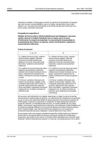 183
importància d’utilitzar un llenguatge universal, la valoració de la diversitat, el respecte
cap a les normes i acords establerts, cap a un mateix, cap als altres i cap al medi
ambient, etc., les quals són fonamentals en els àmbits científics per formar part d’un
entorn social i comunitari més ampli.
Competència específica
tilit ar de forma crítica i eficient plataformes tecnol giques i recursos
ariats, tant per al treball indi idual com en equip, per a la cerca
d’informació, la creació de materials i la comunicació fonamentada en
coneixements de la física i la química, entorn de fen mens i qüestions
ecosocialment relle ants
Criteris d’a aluació
1r, 2n i 3r 4t
4.1 Utilitzar de forma crítica, creativa i
eficient entorns digitals i diferents
recursos en formats diversos per
defensar el punt de vista propi sobre
fenòmens i qüestions ecosocialment
rellevants.
4.2 Justificar el punt de vista propi sobre
qüestions ecosocialment rellevants,
utilitzant tant el treball individual com en
equip, respectant les aportacions de
tothom i promovent la inclusió de gènere
i social.
4.3 Cercar i analitzar informació amb
mitjans convencionals i digitals i crear
continguts relacionats amb la física i la
química, seleccionant amb criteri les
fonts més fiables i organitzant informació
mitjançant l’ús i la citació correctes de
diferents fonts.
4.1 Utilitzar de forma crítica, creativa i
eficient entorns digitals i diferents
recursos en formats diversos per
defensar el punt de vista propi sobre
fenòmens i qüestions ecosocialment
rellevants.
4.2 Justificar el punt de vista propi sobre
qüestions ecosocialment rellevants,
utilitzant tant el treball individual com en
equip, respectant les aportacions de
tothom i promovent la inclusió de gènere
i social.
4.3 Cercar i analitzar informació amb
mitjans convencionals i digitals i crear
continguts relacionats amb la física i la
química, seleccionant amb criteri les
fonts més fiables i organitzant informació
mitjançant l’ús i la citació correctes de
les fonts, amb respecte per la propietat
intel·lectual.
Els recursos, tant tradicionals com digitals, adquireixen un paper crucial en el procés
d’ensenyament i aprenentatge en general, i en l’assoliment de competències en particular,
ja que un recurs ben seleccionat facilita el desenvolupament de processos cognitius de
nivell superior i propicia la comprensió, la creativitat i el desenvolupament personal i
grupal de l’alumnat. La importància dels recursos, no només utilitzats per a la cerca,
anàlisi, comunicació i argumentació de la informació, sinó també per a altres finalitats com
la creació de materials didàctics o la comunicació efectiva amb altres membres del seu
entorn d’aprenentatge, dota l’alumnat d’eines per adaptar-se a una societat que
actualment demanda persones integrades i compromeses amb el seu entorn.
És per aquest motiu que aquesta competència específica també pretén que l’alumne o
alumna faci ús de manera adient de recursos i tècniques variades de col·laboració i
cooperació, que analitzi el seu entorn i hi localitzi certes necessitats que li permetin idear,
dissenyar i fabricar productes que ofereixin un valor per a la pròpia persona i per a altres.
DL B 38014-2007
ISSN 1988-298X https://www.gencat.cat/dogc
Núm. 8762 - 29.9.2022
376/491 Diari Oficial de la Generalitat de Catalunya
CVE-DOGC-A-22270097-2022
 
