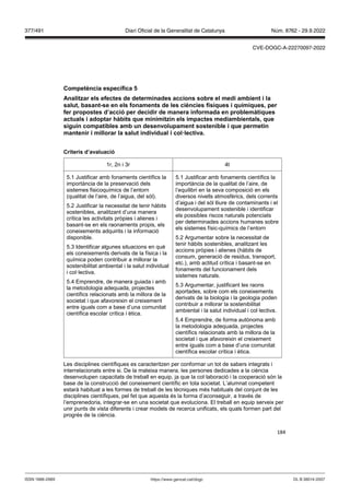 184
Competència específica
Analit ar els efectes de determinades accions sobre el medi ambient i la
salut, basant se en els fonaments de les ciències físiques i químiques, per
fer propostes d’acció per decidir de manera informada en problemàtiques
actuals i adoptar hàbits que minimit in els impactes mediambientals, que
siguin compatibles amb un desen olupament sostenible i que permetin
mantenir i millorar la salut indi idual i col lecti a
Criteris d’a aluació
1r, 2n i 3r 4t
5.1 Justificar amb fonaments científics la
importància de la preservació dels
sistemes fisicoquímics de l’entorn
(qualitat de l’aire, de l’aigua, del sòl).
5.2 Justificar la necessitat de tenir hàbits
sostenibles, analitzant d’una manera
crítica les activitats pròpies i alienes i
basant-se en els raonaments propis, els
coneixements adquirits i la informació
disponible.
5.3 Identificar algunes situacions en què
els coneixements derivats de la física i la
química poden contribuir a millorar la
sostenibilitat ambiental i la salut individual
i col·lectiva.
5.4 Emprendre, de manera guiada i amb
la metodologia adequada, projectes
científics relacionats amb la millora de la
societat i que afavoreixin el creixement
entre iguals com a base d’una comunitat
científica escolar crítica i ètica.
5.1 Justificar amb fonaments científics la
importància de la qualitat de l’aire, de
l’equilibri en la seva composició en els
diversos nivells atmosfèrics, dels corrents
d’aigua i del sòl lliure de contaminants i el
desenvolupament sostenible i identificar
els possibles riscos naturals potenciats
per determinades accions humanes sobre
els sistemes físic-químics de l’entorn
5.2 Argumentar sobre la necessitat de
tenir hàbits sostenibles, analitzant les
accions pròpies i alienes (hàbits de
consum, generació de residus, transport,
etc.), amb actitud crítica i basant-se en
fonaments del funcionament dels
sistemes naturals.
5.3 Argumentar, justificant les raons
aportades, sobre com els coneixements
derivats de la biologia i la geologia poden
contribuir a millorar la sostenibilitat
ambiental i la salut individual i col·lectiva.
5.4 Emprendre, de forma autònoma amb
la metodologia adequada, projectes
científics relacionats amb la millora de la
societat i que afavoreixin el creixement
entre iguals com a base d’una comunitat
científica escolar crítica i ètica.
Les disciplines científiques es caracteritzen per conformar un tot de sabers integrats i
interrelacionats entre si. De la mateixa manera, les persones dedicades a la ciència
desenvolupen capacitats de treball en equip, ja que la col·laboració i la cooperació són la
base de la construcció del coneixement científic en tota societat. L’alumnat competent
estarà habituat a les formes de treball de les tècniques més habituals del conjunt de les
disciplines científiques, pel fet que aquesta és la forma d’aconseguir, a través de
l’emprenedoria, integrar-se en una societat que evoluciona. El treball en equip serveix per
unir punts de vista diferents i crear models de recerca unificats, els quals formen part del
progrés de la ciència.
DL B 38014-2007
ISSN 1988-298X https://www.gencat.cat/dogc
Núm. 8762 - 29.9.2022
377/491 Diari Oficial de la Generalitat de Catalunya
CVE-DOGC-A-22270097-2022
 