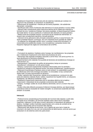 187
- Realització d’experiments relacionats amb els sistemes materials per conèixer-ne i
descriure’n les propietats, la composició i la classificació.
- Diferenciació de substàncies i mescles per les seves propietats, i de substàncies
elementals i compostes.
- Identificació dels criteris d’ordenació dels elements en la taula periòdica i la seva utilitat.
- Aplicació dels coneixements sobre l’estructura atòmica de la matèria per entendre la
formació de ions, l‘existència d’isòtops i les seves propietats, el desenvolupament històric
del model atòmic i la seva contribució a l’ordenació dels elements a la taula periòdica.
- Relació entre les propietats físiques i químiques de les substàncies elementals i la
situació dels corresponents elements a la taula periòdica.
- Valoració de les aplicacions dels principals compostos químics, la seva formació i les
seves propietats físiques i químiques, així com l’expressió de la quantitat de matèria.
- Ús adequat d’un llenguatge científic comú i universal a través de la formulació i la
nomenclatura de substàncies simples, ions monoatòmics i compostos binaris més
freqüents mitjançant les regles de nomenclatura de la IUPAC.
L’energia
- Formulació de qüestions i hipòtesis sobre l’energia, les manifestacions i les propietats
per a l’elaboració d’explicacions amb relació als processos de canvi.
- Raonament dels aspectes energètics associats a canvis físics i els canvis químics i la
seva identificació en fenòmens quotidians.
- Experimentació amb materials d’ús quotidià de fenòmens de transferència d’energia en
forma de llum i so.
- Representació i interpretació de gràfics de temperatura, temps en processos
d’escalfament i refredament i en els canvis d’estat.
- Disseny i comprovació experimental d’hipòtesis relacionades amb l’ús domèstic i
industrial de l’energia en les diferents formes i les seves transferències i transformacions.
- Elaboració fonamentada d’hipòtesis sobre el medi ambient i la sostenibilitat a partir de
les diferències entre fonts d’energia renovables i no renovables i el seu contrast amb
dades reals i la presa argumentada de decisions.
- Anàlisi i aplicació dels mecanismes i efectes de la transferència i conducció de calor
sobre els sistemes materials (fluids i sòlids), l’assoliment de l’equilibri tèrmic, en situacions
quotidianes i de rellevància ambiental i social.
- Realització d’experiments relacionats amb la naturalesa elèctrica de la matèria, i
comprovació i interpretació de les propietats conductores dels materials.
- Disseny, muntatge i anàlisi de circuits elèctrics elementals, tant en un entorn físic com
simulat.
- Anàlisi crítica dels diferents processos d’obtenció d’energia elèctrica, per desenvolupar
consciència sobre la necessitat de l’estalvi energètic i la conservació sostenible del medi
ambient i la societat.
Interacció
- Predicció de les característiques fonamentals del moviment dels objectes a partir dels
conceptes de la cinemàtica, per formular hipòtesis sobre valors futurs d’aquestes
magnituds, mitjançant l’ús del càlcul numèric elemental, la interpretació de gràfiques i el
disseny, muntatge i anàlisi d’activitats experimentals com a eines de contrast de les
hipòtesis relacionades amb el moviment dels objectes.
- Diferenciació dels efectes de les forces, com a agents del canvi tant a l’estat de
moviment o de repòs d‘un cos, així com productores de deformacions, amb els canvis que
produeixen en els sistemes sobre els quals actuen.
DL B 38014-2007
ISSN 1988-298X https://www.gencat.cat/dogc
Núm. 8762 - 29.9.2022
380/491 Diari Oficial de la Generalitat de Catalunya
CVE-DOGC-A-22270097-2022
 