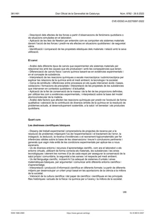 188
- Descripció dels efectes de les forces a partir d’observacions de fenòmens quotidians o
de situacions simulades en el laboratori.
- Aplicació de les lleis de Newton per entendre com es comporten els sistemes materials
davant l’acció de les forces i predir-ne els efectes en situacions quotidianes i de seguretat
viària.
- Identificació i comparació de les propietats elàstiques dels materials i relació amb la seva
utilització.
El can i
- Anàlisi dels diferents tipus de canvis que experimenten els sistemes materials per
relacionar-los amb les causes que els produeixen i amb les conseqüències que tenen.
- Diferenciació de canvis físics i canvis químics basant-se en evidències experimentals i
en el concepte de substància.
- Interpretació de les reaccions químiques a escala macroscòpica i submicroscòpica per
explicar les relacions de la química amb el medi ambient, la tecnologia i la societat.
- Cerca de similituds i diferències entre processos en els quals intervenen àcids i bases,
oxidacions i formacions de precipitats i interpretació de les propietats de les substàncies
que intervenen en contextos quotidians i d’actualitat.
- Aplicació de la llei de conservació de la massa i de la llei de les proporcions definides,
per utilitzar-les com a evidències experimentals, i interpretació sobre la base del model
atomicomolecular de la matèria.
- Anàlisi dels factors que afecten les reaccions químiques per predir-ne l’evolució de forma
qualitativa i valoració de la contribució de diversos àmbits de la química en la resolució de
problemes actuals, al desenvolupament sostenible, a la salut i el benestar i als productes
quotidians.
uart curs
Les destreses científiques bàsiques
- Disseny del treball experimental i emprenedoria de projectes de recerca per a la
resolució de problemes mitjançant l’ús de l’experimentació i el tractament de l’error, la
indagació, la deducció, la recerca d’evidències o el raonament logicomatemàtic per fer
inferències vàlides sobre la base de les observacions i treure’n conclusions pertinents i
generals que vagin més enllà de les condicions experimentals per aplicar-les a nous
escenaris.
- Ús de diversos entorns i recursos d’aprenentatge científic, com ara el laboratori o els
entorns virtuals, utilitzant de forma correcta els materials, les substàncies i les eines
tecnològiques i atenent les normes d’ús de cada espai per assegurar la conservació de la
salut pròpia i comunitària, la seguretat a les xarxes i el respecte pel medi ambient.
- Ús del llenguatge científic, incloent-hi l’ús adequat de sistemes d’unitats i eines
matemàtiques bàsiques, per argumentar i comunicar amb diferents entorns científics i
d’aprenentatge.
- Interpretació i producció d’informació científica en diferents formats i a partir de diferents
mitjans per desenvolupar un criteri propi basat en les aportacions de la ciència a la millora
de la societat.
- Valoració de la cultura científica i del paper de científics i científiques en les principals
fites històriques i actuals de la física i la química per a l’avenç i la millora de la societat.
DL B 38014-2007
ISSN 1988-298X https://www.gencat.cat/dogc
Núm. 8762 - 29.9.2022
381/491 Diari Oficial de la Generalitat de Catalunya
CVE-DOGC-A-22270097-2022
 