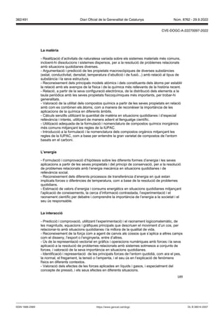 189
La matèria
- Realització d’activitats de naturalesa variada sobre els sistemes materials més comuns,
incloent-hi dissolucions i sistemes dispersos, per a la resolució de problemes relacionats
amb situacions quotidianes diverses.
- Argumentació i predicció de les propietats macroscòpiques de diverses substàncies
(estat, conductivitat, densitat, temperatura d’ebullició i de fusió...) amb relació al tipus de
substància i la seva estructura.
- Reconeixement dels principals models atòmics i dels constituents dels àtoms per establir
la relació amb els avenços de la física i de la química més rellevants de la història recent.
- Relació, a partir de la seva configuració electrònica, de la distribució dels elements a la
taula periòdica amb les seves propietats fisicoquímiques més importants, per trobar-hi
generalitats.
- Valoració de la utilitat dels compostos químics a partir de les seves propietats en relació
amb com es combinen els àtoms, com a manera de reconèixer la importància de les
aplicacions de la química en diferents àmbits.
- Càlculs senzills utilitzant la quantitat de matèria en situacions quotidianes i d’especial
rellevància i interès, utilitzant de manera adient el llenguatge científic.
- Utilització adequada de la formulació i nomenclatura de compostos químics inorgànics
més comuns mitjançant les regles de la IUPAC.
- Introducció a la formulació i la nomenclatura dels compostos orgànics mitjançant les
regles de la IUPAC, com a base per entendre la gran varietat de compostos de l’entorn
basats en el carboni.
L’energia
- Formulació i comprovació d’hipòtesis sobre les diferents formes d’energia i les seves
aplicacions a partir de les seves propietats i del principi de conservació, per a la resolució
de problemes relacionats amb l’energia mecànica en situacions quotidianes i de
rellevància social.
- Reconeixement dels diferents processos de transferència d’energia en què estan
implicats forces o diferències de temperatura, com a base de la resolució de problemes
quotidians.
- Estimació de valors d’energia i consums energètics en situacions quotidianes mitjançant
l’aplicació de coneixements, la cerca d’informació contrastada, l’experimentació i el
raonament científic per debatre i comprendre la importància de l’energia a la societat i el
seu ús responsable.
La interacció
- Predicció i comprovació, utilitzant l’experimentació i el raonament logicomatemàtic, de
les magnituds, equacions i gràfiques principals que descriuen el moviment d’un cos, per
relacionar-lo amb situacions quotidianes i la millora de la qualitat de vida.
- Reconeixement de la força com a agent de canvis als cossos que s’aplica a altres camps
com el disseny, l’esport o l’enginyeria, entre d’altres.
- Ús de la representació vectorial en gràfics i operacions numèriques amb forces i la seva
aplicació a la resolució de problemes relacionats amb sistemes sotmesos a conjunts de
forces, i valoració de la seva importància en situacions quotidianes.
- Identificació i representació de les principals forces de l’entorn quotidià, com ara el pes,
la normal, el fregament, la tensió o l’empenta, i el seu ús en l’explicació de fenòmens
físics en diferents contextos.
- Valoració dels efectes de les forces aplicades en líquids i gasos, i especialment del
concepte de pressió, i els seus efectes en diferents situacions.
DL B 38014-2007
ISSN 1988-298X https://www.gencat.cat/dogc
Núm. 8762 - 29.9.2022
382/491 Diari Oficial de la Generalitat de Catalunya
CVE-DOGC-A-22270097-2022
 