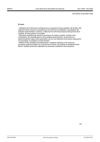 190
El can i
- Utilització de la informació continguda en una equació química ajustada i de les lleis més
rellevants de les reaccions químiques per fer prediccions qualitatives i quantitatives per
mètodes experimentals i numèrics, i relacionar-ho amb els processos fisicoquímics de la
indústria, el medi ambient i la societat.
- Descripció qualitativa de reaccions químiques de l’entorn quotidià, incloent-hi les
combustions, les neutralitzacions i els processos electroquímics, comprovant-ne
experimentalment alguns dels paràmetres, per fer una valoració de les seves implicacions
a la tecnologia, la societat o el medi ambient.
- Relació de les variables termodinàmiques i cinètiques bàsiques a les reaccions
químiques, aplicant models com la teoria de col·lisions, per explicar la reordenació dels
àtoms i realitzar prediccions aplicades als processos quotidians més importants.
DL B 38014-2007
ISSN 1988-298X https://www.gencat.cat/dogc
Núm. 8762 - 29.9.2022
383/491 Diari Oficial de la Generalitat de Catalunya
CVE-DOGC-A-22270097-2022
 