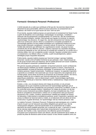 191
ormació i rientació Personal i Professional
L’àmbit educatiu és un pilar que contribueix al fet que els i les alumnes desenvolupin
plenament la seva personalitat, reforcin la seva autonomia i el coneixement de si
mateixos i de l’entorn en el qual hauran de viure i obrir-se camí.
D’una banda, aquesta matèria proposa una aproximació al coneixement de l’ésser humà
a partir de disciplines com la psicologia, l’antropologia i la sociologia, i l’analitzen i
enfoquen des de perspectives complementàries. En primer lloc, des del coneixement
dels processos biològics, mentals i intel·lectuals que regulen la conducta, la cognició,
l’aprenentatge i les emocions. En segon lloc, des del coneixement de l’individu com a
part d’una construcció cultural, oferint un acostament a conceptes procedents de
l’antropologia aplicats a la seva realitat immediata com a adolescent implicat en el seu
propi procés d’educació, socialització i immersió cultural. En tercer lloc, la iniciació a
l’anàlisi dels elements que defineixen les organitzacions socials i els grups humans
constituïts dins de les diferents cultures. L’objectiu d’apropar-se a aquestes disciplines
humanes és despertar en les i els alumnes la curiositat per conèixer-se, no només com a
individus aïllats, sinó com a subjectes socials i culturals. Aquesta curiositat obre la porta
al coneixement, a la reflexió crítica i a l’anàlisi, a partir de plantejaments, sabers i
estratègies propis d’aquestes disciplines.
D‘altra banda, aquesta matèria proposa que l’alumnat conegui i aprengui habilitats
personals i socials amb la finalitat d’entrenar-se per participar, crear i desenvolupar-se
en els grups humans amb què interactua, tant en l’àmbit personal com social i acadèmic,
amb una projecció vocacional i professional cap al futur.
Per generar aquesta participació, creativitat i enriquiment personal, social i professional,
cal desenvolupar habilitats que facilitin l’adaptació positiva a l’entorn, l’assumpció de
responsabilitats i la presa de decisions informades. El pensament crític, la creativitat, la
iniciativa personal, l’esperit emprenedor, l’habilitat per cooperar i la capacitat d’aprendre
a aprendre es consideren més essencials que mai per respondre a les exigències de la
societat global, sense deixar de banda la comprensió de la diversitat cultural. Així doncs,
aquesta matèria té com a objectiu que l’alumnat adquireixi les competències
específiques establertes, i que es desenvolupin a partir d’aprenentatges significatius,
funcionals i d’interès per a l’alumnat, referits també a l’adolescència, l’etapa evolutiva en
què es troba.
Existeix, a més, una vinculació directa amb l’etapa de primària, en els principis
pedagògics de la qual s’explicita la potenciació de l’aprenentatge significatiu per al
desenvolupament de les competències que promoguin l’autonomia i la reflexió. A més, hi
ha continuïtat entre aquesta matèria i l’assoliment, en l’etapa de primària i en els tres
primers cursos d‘educació secundària obligatòria, de dues competències clau. D’una
banda la competència emprenedora, entesa com un enfocament vital que requereix
pensament crític i creatiu, iniciativa, perseverança i habilitat per treballar de manera
col·laborativa; d’altra banda la competència personal, social i d‘aprendre a aprendre, que
preveu la reflexió de l’alumnat sobre si mateix, la col·laboració amb els altres de forma
constructiva i la gestió del temps, de l’aprenentatge i del seu itinerari personal i vital.
La matèria Formació i Orientació Personal i Professional està plantejada com a matèria
d’opció al quart curs de l’educació secundària obligatòria per garantir que, des de
l’ensenyament obligatori, l’alumnat aprofundeixi en el coneixement de si mateix,
descobrint les seves qualitats personals com a potencial de valor, i s’aproximi a l’àmbit
de les ciències relacionades amb l’estudi dels comportaments humans, socials i
culturals. Se li facilita, a més, l’aproximació a les diferents opcions formatives i
d’ocupació que li proporciona l’entorn per afavorir, des del coneixement de la realitat, el
procés de presa de decisions sobre la seva vocació i el seu itinerari acadèmic amb una
DL B 38014-2007
ISSN 1988-298X https://www.gencat.cat/dogc
Núm. 8762 - 29.9.2022
384/491 Diari Oficial de la Generalitat de Catalunya
CVE-DOGC-A-22270097-2022
 