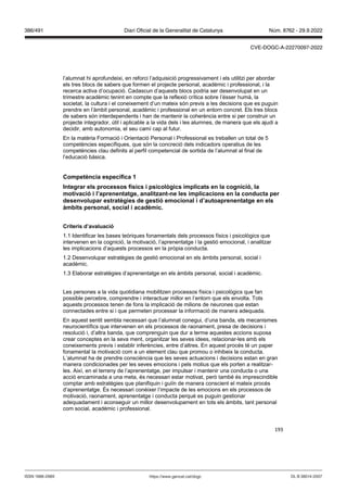 193
l’alumnat hi aprofundeixi, en reforci l’adquisició progressivament i els utilitzi per abordar
els tres blocs de sabers que formen el projecte personal, acadèmic i professional, i la
recerca activa d’ocupació. Cadascun d’aquests blocs podria ser desenvolupat en un
trimestre acadèmic tenint en compte que la reflexió crítica sobre l’ésser humà, la
societat, la cultura i el coneixement d’un mateix són previs a les decisions que es puguin
prendre en l’àmbit personal, acadèmic i professional en un entorn concret. Els tres blocs
de sabers són interdependents i han de mantenir la coherència entre si per construir un
projecte integrador, útil i aplicable a la vida dels i les alumnes, de manera que els ajudi a
decidir, amb autonomia, el seu camí cap al futur.
En la matèria Formació i Orientació Personal i Professional es treballen un total de 5
competències específiques, que són la concreció dels indicadors operatius de les
competències clau definits al perfil competencial de sortida de l’alumnat al final de
l’educació bàsica.
Competència específica 1
Integrar els processos físics i psicol gics implicats en la cognició, la
moti ació i l’aprenentatge, analit ant ne les implicacions en la conducta per
desen olupar estratègies de gestió emocional i d’autoaprenentatge en els
àmbits personal, social i acadèmic
Criteris d’a aluació
1.1 Identificar les bases teòriques fonamentals dels processos físics i psicològics que
intervenen en la cognició, la motivació, l’aprenentatge i la gestió emocional, i analitzar
les implicacions d’aquests processos en la pròpia conducta.
1.2 Desenvolupar estratègies de gestió emocional en els àmbits personal, social i
acadèmic.
1.3 Elaborar estratègies d’aprenentatge en els àmbits personal, social i acadèmic.
Les persones a la vida quotidiana mobilitzen processos físics i psicològics que fan
possible percebre, comprendre i interactuar millor en l’entorn que els envolta. Tots
aquests processos tenen de fons la implicació de milions de neurones que estan
connectades entre si i que permeten processar la informació de manera adequada.
En aquest sentit sembla necessari que l’alumnat conegui, d’una banda, els mecanismes
neurocientífics que intervenen en els processos de raonament, presa de decisions i
resolució i, d’altra banda, que comprenguin que dur a terme aquestes accions suposa
crear conceptes en la seva ment, organitzar les seves idees, relacionar-les amb els
coneixements previs i establir inferències, entre d’altres. En aquest procés té un paper
fonamental la motivació com a un element clau que promou o inhibeix la conducta.
L’alumnat ha de prendre consciència que les seves actuacions i decisions estan en gran
manera condicionades per les seves emocions i pels motius que els porten a realitzar-
les. Així, en el terreny de l’aprenentatge, per impulsar i mantenir una conducta o una
acció encaminada a una meta, és necessari estar motivat, però també és imprescindible
comptar amb estratègies que planifiquin i guiïn de manera conscient el mateix procés
d’aprenentatge. És necessari conèixer l’impacte de les emocions en els processos de
motivació, raonament, aprenentatge i conducta perquè es puguin gestionar
adequadament i aconseguir un millor desenvolupament en tots els àmbits, tant personal
com social, acadèmic i professional.
DL B 38014-2007
ISSN 1988-298X https://www.gencat.cat/dogc
Núm. 8762 - 29.9.2022
386/491 Diari Oficial de la Generalitat de Catalunya
CVE-DOGC-A-22270097-2022
 