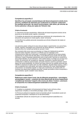 194
Competència específica
Identificar les principals característiques del desen olupament e olutiu de la
persona, analit ant els elements que condicionen la conducta i potenciant
les qualitats personals i de relació social pr pies i dels altres, per afrontar de
forma aut noma i efica els reptes de l’itinerari ital
Criteris d’a aluació
2.1 Discriminar els trets característics i diferencials del desenvolupament evolutiu de les
persones en els àmbits social, cognitiu i emocional.
2.2 Analitzar els elements de la personalitat que condicionen els comportaments o les
actuacions de la persona en el pla cognitiu, social i emocional.
2.3 Identificar les qualitats personals necessàries per afrontar eficaçment els reptes en
l’itinerari vital.
Les persones passen al llarg de la seva vida per etapes i experimenten uns canvis físics,
socials, cognitius i psicològics que condicionen les seves decisions, comportaments i
reaccions dins d’un context que també és canviant i incert.
Ser conscients dels canvis que es produeixen en l’etapa de l’adolescència permet a
l’alumnat trobar respostes i solucions a conflictes que se li plantegen arran
d’esdeveniments vitals que li preocupen i comprendre el significat de les seves pròpies
experiències en relació amb les dels altres, en els diferents grups socials amb els quals
interactua. A partir d’aquestes experiències amb el medi social, l’alumnat va construint la
seva pròpia identitat, en què intervenen, entre d’altres factors, la imatge que es tingui d’un
mateix i els sentiments de competència, seguretat i autoestima. Aquests sentiments
contribueixen a elaborar l’autoconcepte, que ajuda l’alumne o alumna a percebre i actuar
segons les seves possibilitats, de manera que pugui potenciar les qualitats personals que
li facilitin la resolució de reptes cada cop més complexes. Aquesta etapa suposa, a més a
més, el preàmbul de la vida adulta, que implica l’assumpció de noves responsabilitats i
compromisos i la necessitat d’assolir un major grau d’autonomia. En aquest sentit, és
necessari que desenvolupi habilitats personals i socials que facilitin la seva incorporació a
nous contextos i ajudin a establir noves relacions.
Competència específica
eflexionar sobre l’ sser humà, des de diferents perspecti es psicol gica,
antropol gica i social , mostrant els trets diferencials de forma respectuosa
i empàtica per fomentar l’esperit crític en ers els altres i l’entorn, i promoure
el compromís d’un desen olupament sostenible en la societat
Criteris d’a aluació
3.1 Analitzar la complexitat i el funcionament de l’ésser humà, de forma crítica,
respectuosa i empàtica, en els àmbits psicològic, social i cultural.
3.2 Promoure actituds de respecte envers la diversitat cultural i el pluralisme social com
a elements enriquidors i necessaris en la vida democràtica.
3.3 Manifestar actituds de compromís per a un desenvolupament sostenible en la
societat.
DL B 38014-2007
ISSN 1988-298X https://www.gencat.cat/dogc
Núm. 8762 - 29.9.2022
387/491 Diari Oficial de la Generalitat de Catalunya
CVE-DOGC-A-22270097-2022
 