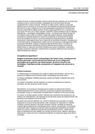 195
L’ésser humà és un ésser psicològic centrat a assolir els seus objectius, per a la qual cosa
necessita posar en marxa processos i estratègies que li permetin guiar els seus
comportaments i la seva conducta. També és un ésser social i cultural, la qual cosa
significa que, en el transcurs de la seva vida, ha d’aprendre els elements socioculturals
del medi on se situa i integrar-los en la seva personalitat considerant la influència que
exerciran sobre ella els agents socials i la seva pròpia experiència com a membre d’un
grup social. Per tant, és un ésser complex i entendre’l implica analitzar-lo des de diferents
perspectives —psicològica, antropològica i social—, de manera que l’alumnat pugui fer
una reflexió crítica a partir de l’estudi i l’anàlisi dels sabers adquirits. Assolir aquesta
competència comporta generar en l’alumnat curiositat per al coneixement de l’ésser
humà, les societats i la cultura, i promoure actituds de respecte davant la variabilitat
transcultural i el pluralisme social com a elements de diversitat enriquidors i necessaris en
la vida democràtica. Simultàniament, pretén que els i les alumnes comprenguin els estats
emocionals dels altres, prenguin consciència dels sentiments aliens, s’involucrin en
experiències diverses i assumeixin situacions diferents de les pròpies. Es tracta de
desenvolupar en l’alumnat una actitud empàtica que suposi comprendre i transmetre
aquesta comprensió sobre fets, esdeveniments i situacions diferents de les viscudes o
experimentades per cadascú.
Competència específica
Integrar la dimensió social i antropol gica de l’ sser humà, considerant els
factors personals i socioculturals que inter enen en la configuració
psicol gica de la persona, per desen olupar, de forma inclusi a, les
estratègies i habilitats socials necessàries en l’adaptació als can is de la
societat
Criteris d’a aluació
4.1 Desenvolupar la comprensió d’un mateix en relació amb els altres i amb el món a
través de la integració de la dimensió social i antropològica de l’ésser humà.
4.2 Aplicar estratègies i habilitats personals i socials que facilitin l’adaptació als canvis
de la societat.
4.3 Valorar la diversitat, des del respecte i la inclusió, considerant-la un element
enriquidor i de valor personal, social i cultural.
Generalment, no es pensa en l’impacte que la societat i la cultura tenen sobre el
desenvolupament humà i la seva conducta, la qual cosa comporta que la persona no
comprengui o tingui un coneixement incomplet sobre si mateixa i el món que l’envolta.
La cultura i la societat aporten models i referents que condicionen les percepcions, les
actituds, les interpretacions i les respostes de les persones davant els esdeveniments i les
situacions que sorgeixen a les seves vides.
Es pretén que l’alumnat reflexioni, així, sobre la influència que la societat i la cultura
exerceixen en la seva manera de pensar, crear, expressar-se, relacionar-se, resoldre
conflictes i prendre decisions. Per poder comparar cultures i societats es requereix
conèixer alguns elements de l’antropologia social i cultural, que permeten, d’una banda,
comprendre millor l’impacte que exerceix sobre les persones l’establiment de normes i
valors, de costums i referents que guien els comportaments humans i, d’altra banda,
posar en perspectiva la seva realitat, que conegui el que és divers i diferent i aprengui a
respectar-ho i valorar-ho com a component enriquidor. Es valorarà el paper de la dona a
la societat.
DL B 38014-2007
ISSN 1988-298X https://www.gencat.cat/dogc
Núm. 8762 - 29.9.2022
388/491 Diari Oficial de la Generalitat de Catalunya
CVE-DOGC-A-22270097-2022
 