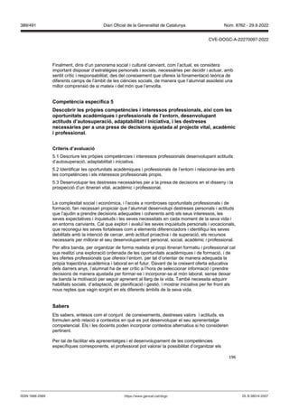 196
Finalment, dins d’un panorama social i cultural canviant, com l’actual, es considera
important disposar d’estratègies personals i socials, necessàries per decidir i actuar, amb
sentit crític i responsabilitat, des del coneixement que ofereix la fonamentació teòrica de
diferents camps de l’àmbit de les ciències socials, de manera que l’alumnat assoleixi una
millor comprensió de si mateix i del món que l’envolta.
Competència específica
Descobrir les pr pies competències i interessos professionals, així com les
oportunitats acadèmiques i professionals de l’entorn, desen olupant
actituds d’autosuperació, adaptabilitat i iniciati a, i les destreses
necessàries per a una presa de decisions a ustada al pro ecte ital, acadèmic
i professional
Criteris d’a aluació
5.1 Descriure les pròpies competències i interessos professionals desenvolupant actituds
d’autosuperació, adaptabilitat i iniciativa.
5.2 Identificar les oportunitats acadèmiques i professionals de l’entorn i relacionar-les amb
les competències i els interessos professionals propis.
5.3 Desenvolupar les destreses necessàries per a la presa de decisions en el disseny i la
prospecció d’un itinerari vital, acadèmic i professional.
La complexitat social i econòmica, i l’accés a nombroses oportunitats professionals i de
formació, fan necessari propiciar que l’alumnat desenvolupi destreses personals i actituds
que l’ajudin a prendre decisions adequades i coherents amb els seus interessos, les
seves expectatives i inquietuds i les seves necessitats en cada moment de la seva vida i
en entorns canviants. Cal que explori i avaluï les seves inquietuds personals i vocacionals,
que reconegui les seves fortaleses com a elements diferenciadors i identifiqui les seves
debilitats amb la intenció de cercar, amb actitud proactiva i de superació, els recursos
necessaris per millorar el seu desenvolupament personal, social, acadèmic i professional.
Per altra banda, per organitzar de forma realista el propi itinerari formatiu i professional cal
que realitzi una exploració ordenada de les oportunitats acadèmiques i de formació, i de
les ofertes professionals que ofereix l’entorn, per tal d’orientar de manera adequada la
pròpia trajectòria acadèmica i laboral en el futur. Davant de la creixent oferta educativa
dels darrers anys, l’alumnat ha de ser crític a l’hora de seleccionar informació i prendre
decisions de manera ajustada per formar-se i incorporar-se al món laboral, sense deixar
de banda la motivació per seguir aprenent al llarg de la vida. També necessita adquirir
habilitats socials, d’adaptació, de planificació i gestió, i mostrar iniciativa per fer front als
nous reptes que vagin sorgint en els diferents àmbits de la seva vida.
Sabers
Els sabers, entesos com el conjunt de coneixements, destreses valors i actituds, es
formulen amb relació a contextos en què es pot desenvolupar el seu aprenentatge
competencial. Els i les docents poden incorporar contextos alternatius si ho consideren
pertinent.
Per tal de facilitar els aprenentatges i el desenvolupament de les competències
específiques corresponents, el professorat pot valorar la possibilitat d’organitzar els
DL B 38014-2007
ISSN 1988-298X https://www.gencat.cat/dogc
Núm. 8762 - 29.9.2022
389/491 Diari Oficial de la Generalitat de Catalunya
CVE-DOGC-A-22270097-2022
 
