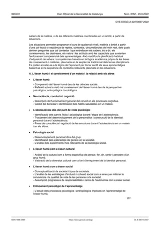 197
sabers de la matèria, o de les diferents matèries coordinades en un àmbit, a partir de
situacions.
Les situacions permeten programar el curs de qualsevol nivell, matèria o àmbit a partir
d’una col·lecció o seqüència de reptes, contextos, circumstàncies del món real, dels quals
deriven preguntes que cal contestar i que entrellacen els sabers, és a dir, els
coneixements, les destreses, els valors i les actituds amb les capacitats que sustenten
l’enfocament competencial dels aprenentatges. Això modifica la planificació habitual
d’adquisició de sabers i competències basada en la lògica acadèmica pròpia de les àrees
de coneixement o matèries, plasmada en la seqüència tradicional dels temes disciplinaris.
Es pretén acostar-se a la lògica de l’aprenent per donar sentit als seus aprenentatges
basant-se en la seqüència de contextos rellevants plasmats en les situacions.
A L’ sser humà i el coneixement d’un mateix i la relació amb els altres
 L’ sser humà
- Comprensió de l’ésser humà des de les ciències socials.
- Reflexió sobre la visió i el coneixement de l’ésser humà des de la perspectiva
psicològica, antropològica i sociològica.
 eurociència, conducta i cognició
- Descripció del funcionament general del cervell en els processos cognitius.
- Gestió del benestar i identificació dels hàbits saludables en un mateix.
 L’adolescència des del punt de ista psicol gic
- Identificació dels canvis físics i psicològics durant l’etapa de l’adolescència.
- Tractament del desenvolupament de la personalitat i construcció de la identitat
personal durant l’adolescència.
- Presa de consciència i regulació de les emocions durant l’adolescència en un mateix
i en els altres.
 Psicologia social
- Desenvolupament personal dins del grup.
- Identificació dels estereotips de gènere en la societat.
- L’anàlisi dels experiments més rellevants de la psicologia social.
 L’ sser humà com a sser cultural
- Anàlisi de la cultura com a forma específica de pensar, fer, dir, sentir i percebre d’un
grup humà.
- Valoració de la diversitat cultural com a font d’enriquiment de la identitat personal.
 L’ sser humà com a sser social
- Conceptualització de societat i tipus de societats.
- L’anàlisi de les estratègies d’inclusió i cohesió social com a eines per millorar la
convivència i la qualitat de vida de les persones a la societat.
- Assumpció progressiva de responsabilitats i cerca de l’autonomia com a ésser social.
 Enfocament psicol gic de l’aprenentatge
- L’estudi dels processos psicològics i antropològics implicats en l’aprenentatge de
l’ésser humà.
DL B 38014-2007
ISSN 1988-298X https://www.gencat.cat/dogc
Núm. 8762 - 29.9.2022
390/491 Diari Oficial de la Generalitat de Catalunya
CVE-DOGC-A-22270097-2022
 