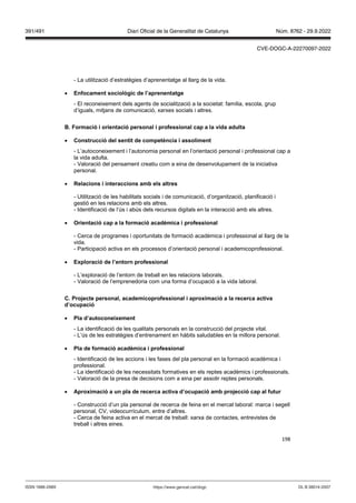 198
- La utilització d’estratègies d’aprenentatge al llarg de la vida.
 Enfocament sociol gic de l’aprenentatge
- El reconeixement dels agents de socialització a la societat: família, escola, grup
d’iguals, mitjans de comunicació, xarxes socials i altres.
ormació i orientació personal i professional cap a la ida adulta
 Construcció del sentit de competència i assoliment
- L’autoconeixement i l’autonomia personal en l’orientació personal i professional cap a
la vida adulta.
- Valoració del pensament creatiu com a eina de desenvolupament de la iniciativa
personal.
 elacions i interaccions amb els altres
- Utilització de les habilitats socials i de comunicació, d’organització, planificació i
gestió en les relacions amb els altres.
- Identificació de l’ús i abús dels recursos digitals en la interacció amb els altres.
 rientació cap a la formació acadèmica i professional
- Cerca de programes i oportunitats de formació acadèmica i professional al llarg de la
vida.
- Participació activa en els processos d’orientació personal i academicoprofessional.
 Exploració de l’entorn professional
- L’exploració de l’entorn de treball en les relacions laborals.
- Valoració de l’emprenedoria com una forma d’ocupació a la vida laboral.
C Pro ecte personal, academicoprofessional i aproximació a la recerca acti a
d’ocupació
 Pla d’autoconeixement
- La identificació de les qualitats personals en la construcció del projecte vital.
- L’ús de les estratègies d’entrenament en hàbits saludables en la millora personal.
 Pla de formació acadèmica i professional
- Identificació de les accions i les fases del pla personal en la formació acadèmica i
professional.
- La identificació de les necessitats formatives en els reptes acadèmics i professionals.
- Valoració de la presa de decisions com a eina per assolir reptes personals.
 Aproximació a un pla de recerca acti a d’ocupació amb pro ecció cap al futur
- Construcció d’un pla personal de recerca de feina en el mercat laboral: marca i segell
personal, CV, videocurrículum, entre d’altres.
- Cerca de feina activa en el mercat de treball: xarxa de contactes, entrevistes de
treball i altres eines.
DL B 38014-2007
ISSN 1988-298X https://www.gencat.cat/dogc
Núm. 8762 - 29.9.2022
391/491 Diari Oficial de la Generalitat de Catalunya
CVE-DOGC-A-22270097-2022
 
