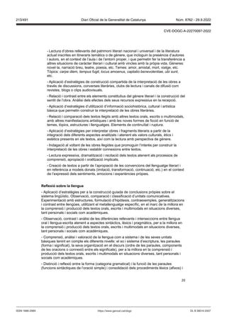 20
- Lectura d’obres rellevants del patrimoni literari nacional i universal i de la literatura
actual inscrites en itineraris temàtics o de gènere, que incloguin la presència d’autores
i autors, en el context de l’aula i de l’entorn proper, i que permetin fer la transferència a
altres situacions de caràcter literari i cultural amb vincles amb la pròpia vida. Gèneres:
novel·la, narració breu, teatre, poesia, etc. Temes: amor, amistat, mort, viatge, etc.
Tòpics: carpe diem, tempus fugit, locus amoenus, captatio benevolentiae, ubi sunt,
etc.
- Aplicació d’estratègies de construcció compartida de la interpretació de les obres a
través de discussions, converses literàries, clubs de lectura i canals de difusió com
revistes, blogs o clips audiovisuals.
- Relació i contrast entre els elements constitutius del gènere literari i la construcció del
sentit de l’obra. Anàlisi dels efectes dels seus recursos expressius en la recepció.
- Aplicació d’estratègies d’utilització d’informació sociohistòrica, cultural i artística
bàsica que permetin construir la interpretació de les obres literàries.
- Relació i comparació dels textos llegits amb altres textos orals, escrits o multimodals,
amb altres manifestacions artístiques i amb les noves formes de ficció en funció de
temes, tòpics, estructures i llenguatges. Elements de continuïtat i ruptura.
- Aplicació d’estratègies per interpretar obres i fragments literaris a partir de la
integració dels diferents aspectes analitzats i atenent els valors culturals, ètics i
estètics presents en els textos, així com la lectura amb perspectiva de gènere.
- Indagació al voltant de les obres llegides que promoguin l’interès per construir la
interpretació de les obres i establir connexions entre textos.
- Lectura expressiva, dramatització i recitació dels textos atenent als processos de
comprensió, apropiació i oralització implicats.
- Creació de textos a partir de l’apropiació de les convencions del llenguatge literari i
en referència a models donats (imitació, transformació, continuació, etc.) en el context
de l’expressió dels sentiments, emocions i experiències pròpies.
eflexió sobre la llengua
- Aplicació d’estratègies per a la construcció guiada de conclusions pròpies sobre el
sistema lingüístic. Observació, comparació i classificació d’unitats comunicatives.
Experimentació amb estructures, formulació d’hipòtesis, contraexemples, generalitzacions
i contrast entre llengües, utilitzant el metallenguatge específic, en el marc de la millora en
la comprensió i producció dels textos orals, escrits i multimodals en situacions diverses,
tant personals i socials com acadèmiques.
- Observació, contrast i anàlisi de les diferències rellevants i interseccions entre llengua
oral i llengua escrita atenent a aspectes sintàctics, lèxics i pragmàtics, per a la millora en
la comprensió i producció dels textos orals, escrits i multimodals en situacions diverses,
tant personals i socials com acadèmiques.
- Comprensió, anàlisi i valoració de la llengua com a sistema i de les seves unitats
bàsiques tenint en compte els diferents nivells: el so i sistema d’escriptura, les paraules
(forma i significat), la seva organització en el discurs (ordre de les paraules, components
de les oracions o connexió entre els significats), per a la millora en la comprensió i
producció dels textos orals, escrits i multimodals en situacions diverses, tant personals i
socials com acadèmiques.
- Distinció i reflexió entre la forma (categoria gramatical) i la funció de les paraules
(funcions sintàctiques de l’oració simple) i consolidació dels procediments lèxics (afixos) i
DL B 38014-2007
ISSN 1988-298X https://www.gencat.cat/dogc
Núm. 8762 - 29.9.2022
213/491 Diari Oficial de la Generalitat de Catalunya
CVE-DOGC-A-22270097-2022
 