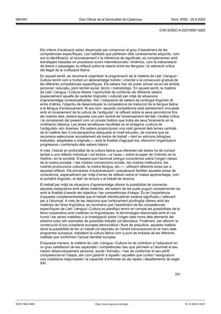 201
Els criteris d’avaluació estan dissenyats per comprovar el grau d’assoliment de les
competències específiques. Les habilitats que parteixen dels coneixements adquirits, com
ara la identificació, el reconeixement o la inferència de significats, es complementen amb
estratègies basades en processos sovint interrelacionats i dinàmics, com la interpretació
de textos o passatges, la reflexió sobre la relació entre les llengües i la valoració crítica
del llegat de la civilització llatina.
En aquest sentit, es recomana organitzar la programació de la matèria de Llatí: Llengua i
Cultura tenint com a horitzó un aprenentatge holístic i orientat a la consecució gradual de
les diferents competències específiques. Els sabers han de poder activar-se en els àmbits
personal i educatiu, però també social, tècnic i metodològic. En aquest sentit, la matèria
de Llatí: Llengua i Cultura ofereix l’oportunitat de combinar els diferents sabers
(especialment aquells de caràcter lingüístic i cultural) per mitjà de situacions
d’aprenentatge contextualitzades. Així, l’adquisició de sabers de contingut lingüístic té,
entre d’altres, l’objectiu de desenvolupar la competència de traducció de la llengua llatina
a la llengua d’ensenyament. Al seu torn, aquesta competència està estretament vinculada
amb el coneixement de la cultura de l’antiguitat i la reflexió sobre la seva pervivència fins
als nostres dies, essent aquesta una part central de l’ensenyament del llatí, l’anàlisi crítica
i la comprensió del present com un procés històric que troba els seus fonaments en la
civilització clàssica. Les àrees temàtiques recollides en el sintagma «cultura de
l’antiguitat» són diverses. Els sabers proporcionen una visió general dels temes centrals
de la matèria des d’una perspectiva adequada al nivell educatiu, de manera que es
recomana seleccionar acuradament els textos de treball —tant en edicions bilingües,
traduïdes, adaptades o originals—, amb la finalitat d’agrupar-los, afavorint l’organització
progressiva i combinada dels sabers bàsics.
A més, l’estudi en profunditat de la cultura llatina que ofereixen els textos ha de conduir
també a una reflexió individual i col·lectiva —a l’aula— sobre el paper de l’individu en la
història i en la societat. S’espera que l’alumnat prengui consciència sobre l’origen clàssic
de la nostra societat —les nostres convencions socials, les nostres institucions, les
nostres produccions culturals, la nostra llengua, etc.—, utilitzant diferents eines per a
aquesta reflexió. Els processos d‘autoavaluació i coavaluació faciliten aquesta presa de
consciència, especialment per mitjà d‘eines de reflexió sobre el mateix aprenentatge, com
el portafoli lingüístic, el diari de lectura o el treball de recerca.
El treball per mitjà de situacions d’aprenentatge ofereix la possibilitat de connectar
aquesta assignatura amb altres matèries, els sabers de les quals puguin complementar-se
amb la finalitat d’assolir els objectius i les competències d’etapa. És en l’experiència
d’aquesta complementarietat que el treball interdisciplinari esdevé significatiu i rellevant
per a l’alumnat. A més de les relacions que l’enfocament plurilingüe ofereix amb les
matèries de l’àrea lingüística, es recomana que l’assoliment de les competències
específiques de Llatí: Llengua i Cultura es planifiqui tenint en compte les possibilitats de la
feina cooperativa amb matèries no lingüístiques; la terminologia relacionada amb el cos
humà i les seves malalties o la investigació sobre l’origen dels noms dels elements del
sistema solar són exemples de possibles treballs col·laboratius. Finalment, per afavorir la
construcció d’una ciutadania europea democràtica i lliure de prejudicis, aquesta matèria
dona la possibilitat de fer un treball col·laboratiu en l’àmbit transnacional en el marc dels
programes europeus, treballant la cultura llatina com a punt de trobada de les diferents
realitats que conformen l’actual identitat europea.
D’aquesta manera, la matèria de Llatí: Llengua i Cultura ha de contribuir a l’adquisició en
un grau satisfactori de les capacitats i competències clau que permetin a l’alumnat el seu
màxim desenvolupament personal, social i formatiu, i han de conformar el seu perfil
competencial en l’etapa, així com garantir a aquells i aquelles que cursen l’assignatura
una ciutadania responsable i la capacitat d’enfrontar-se als reptes i desafiaments de segle
XXI.
DL B 38014-2007
ISSN 1988-298X https://www.gencat.cat/dogc
Núm. 8762 - 29.9.2022
394/491 Diari Oficial de la Generalitat de Catalunya
CVE-DOGC-A-22270097-2022
 