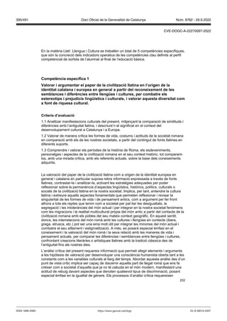 202
En la matèria Llatí: Llengua i Cultura es treballen un total de 5 competències específiques,
que són la concreció dels indicadors operatius de les competències clau definits al perfil
competencial de sortida de l’alumnat al final de l‘educació bàsica.
Competència específica 1
alorar i argumentar el paper de la ci ilit ació llatina en l’origen de la
identitat catalana i europea en general a partir del reconeixement de les
semblances i diferències entre llengües i cultures, per combatre els
estereotips i pre udicis lingüístics i culturals, i alorar aquesta di ersitat com
a font de riquesa cultural
Criteris d’a aluació
1.1 Analitzar manifestacions culturals del present, mitjançant la comparació de similituds i
diferències amb l’antiguitat llatina, i descriure’n el significat en el context del
desenvolupament cultural a Catalunya i a Europa.
1.2 Valorar de manera crítica les formes de vida, costums i actituds de la societat romana
en comparació amb els de les nostres societats, a partir del contingut de fonts llatines en
diferents suports.
1.3 Comprendre i valorar els períodes de la història de Roma, els esdeveniments,
personatges i aspectes de la civilització romana en el seu context històric, tot comparant-
los, amb una mirada crítica, amb els referents actuals, sobre la base dels coneixements
adquirits.
La valoració del paper de la civilització llatina com a origen de la identitat europea en
general i catalana en particular suposa rebre informació expressada a través de fonts
llatines, contrastar-la i analitzar-la, activant les estratègies adequades per poder
reflexionar sobre la permanència d’aspectes lingüístics, històrics, polítics, culturals o
socials de la civilització llatina en la nostra societat. Implica, per tant, entendre la cultura
llatina i extreure aquells aspectes fonamentals que permeten reflexionar i revisar la
singularitat de les formes de vida i de pensament antics, com a argument per fer front
alhora a tots els reptes que tenim com a societat per pal·liar les desigualtats, la
segregació i les intoleràncies del món actual i per integrar en la nostra societat fenòmens
com les migracions i la realitat multicultural pròpia del món antic a partir del contacte de la
civilització romana amb els pobles del seu mateix context geogràfic. En aquest sentit,
doncs, les interrelacions del món romà amb les cultures i llengües en contacte (ibera,
grega, etrusca, etc.) pot ser una eina molt útil per integrar les minories del món actual i
combatre el seu aïllament i estigmatització. A més, es posarà especial èmfasi en el
coneixement i la valoració del món romà i la seva relació amb les maneres de vida i
pensament actuals, per comparar les diferències i semblances entre llengües i cultures,
confrontant creacions literàries o artístiques llatines amb la tradició clàssica des de
l’antiguitat fins als nostres dies.
L’anàlisi crítica del present requereix informació que permeti afegir elements i arguments
a les hipòtesis de valoració per desenvolupar una consciència humanista oberta tant a les
constants com a les variables culturals al llarg del temps. Abordar aquesta anàlisi des d’un
punt de vista crític implica ser capaç de discernir aquella part de llegat romà que ens fa
créixer com a societat d’aquella que ja no té cabuda en el món modern, manifestant una
actitud de rebuig davant aspectes que denoten qualsevol tipus de discriminació, posant
especial èmfasi en la igualtat de gènere. Els processos d’anàlisi crítica requereixen
DL B 38014-2007
ISSN 1988-298X https://www.gencat.cat/dogc
Núm. 8762 - 29.9.2022
395/491 Diari Oficial de la Generalitat de Catalunya
CVE-DOGC-A-22270097-2022
 