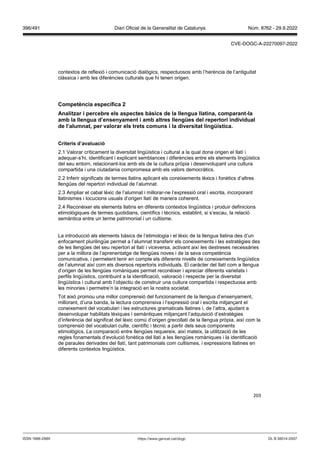 203
contextos de reflexió i comunicació dialògics, respectuosos amb l’herència de l’antiguitat
clàssica i amb les diferències culturals que hi tenen origen.
Competència específica
Analit ar i percebre els aspectes bàsics de la llengua llatina, comparant la
amb la llengua d’ensenyament i amb altres llengües del repertori indi idual
de l’alumnat, per alorar els trets comuns i la di ersitat lingüística
Criteris d’a aluació
2.1 Valorar críticament la diversitat lingüística i cultural a la qual dona origen el llatí i
adequar-s’hi, identificant i explicant semblances i diferències entre els elements lingüístics
del seu entorn, relacionant-los amb els de la cultura pròpia i desenvolupant una cultura
compartida i una ciutadania compromesa amb els valors democràtics.
2.2 Inferir significats de termes llatins aplicant els coneixements lèxics i fonètics d’altres
llengües del repertori individual de l’alumnat.
2.3 Ampliar el cabal lèxic de l’alumnat i millorar-ne l’expressió oral i escrita, incorporant
llatinismes i locucions usuals d’origen llatí de manera coherent.
2.4 Reconèixer els elements llatins en diferents contextos lingüístics i produir definicions
etimològiques de termes quotidians, científics i tècnics, establint, si s’escau, la relació
semàntica entre un terme patrimonial i un cultisme.
La introducció als elements bàsics de l’etimologia i el lèxic de la llengua llatina des d’un
enfocament plurilingüe permet a l’alumnat transferir els coneixements i les estratègies des
de les llengües del seu repertori al llatí i viceversa, activant així les destreses necessàries
per a la millora de l’aprenentatge de llengües noves i de la seva competència
comunicativa, i permetent tenir en compte els diferents nivells de coneixements lingüístics
de l’alumnat així com els diversos repertoris individuals. El caràcter del llatí com a llengua
d’origen de les llengües romàniques permet reconèixer i apreciar diferents varietats i
perfils lingüístics, contribuint a la identificació, valoració i respecte per la diversitat
lingüística i cultural amb l’objectiu de construir una cultura compartida i respectuosa amb
les minories i permetre’n la integració en la nostra societat.
Tot això promou una millor comprensió del funcionament de la llengua d’ensenyament,
millorant, d’una banda, la lectura comprensiva i l’expressió oral i escrita mitjançant el
coneixement del vocabulari i les estructures gramaticals llatines i, de l’altra, ajudant a
desenvolupar habilitats lèxiques i semàntiques mitjançant l’adquisició d’estratègies
d’inferència del significat del lèxic comú d’origen grecollatí de la llengua pròpia, així com la
comprensió del vocabulari culte, científic i tècnic a partir dels seus components
etimològics. La comparació entre llengües requereix, així mateix, la utilització de les
regles fonamentals d’evolució fonètica del llatí a les llengües romàniques i la identificació
de paraules derivades del llatí, tant patrimonials com cultismes, i expressions llatines en
diferents contextos lingüístics.
DL B 38014-2007
ISSN 1988-298X https://www.gencat.cat/dogc
Núm. 8762 - 29.9.2022
396/491 Diari Oficial de la Generalitat de Catalunya
CVE-DOGC-A-22270097-2022
 