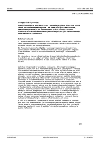 204
Competència específica
Interpretar i alorar, amb sentit crític i diferents prop sits de lectura, textos
llatins, reconeixent el sentit global i les idees principals i secundàries,
assumint l’aproximació als textos com un proc s dinàmic i prenent
consciència dels coneixements i experiències pr pies, per identificar el seu
caràcter clàssic i fonamental
Criteris d’a aluació
3.1 Analitzar i explicar de manera oral, escrita o multimodal el caràcter clàssic i humanista
de les diverses manifestacions literàries i artístiques de la civilització llatina, utilitzant un
vocabulari correcte i una expressió adequada.
3.2 Reconèixer i valorar el sentit global i les idees principals i secundàries d’un text,
contextualitzant i identificant les referències històriques, socials, polítiques o religioses
que hi apareixen, i servint-se de coneixements sobre personatges i esdeveniments
històrics.
3.3 Interpretar de manera crítica el contingut de textos llatins de dificultat adequada, atès
el context en què es van produir, connectant-los amb l’experiència i valorant com
contribueixen a entendre les formes de vida, els costums i les actituds de la nostra
societat.
La lectura i interpretació de textos llatins pertanyents a diferents gèneres i èpoques
constitueix un dels pilars de la matèria Llatí: Llengua i Cultura. La comprensió i valoració
d’aquests textos necessita un context històric, cívic, social, lingüístic i cultural que faciliti
un aprenentatge significatiu. El treball amb textos originals, en edició bilingüe, traduïts o
adaptats, complets o mitjançant fragments seleccionats, permet prestar atenció a
conceptes i termes bàsics en llatí que impliquen un coneixement lingüístic, lèxic i cultural,
per tal de realitzar una lectura crítica i prendre consciència del seu valor fonamental en la
construcció de la nostra identitat com a societat. La interpretació de textos llatins
comporta, per tant, la comprensió i el reconeixement del seu caràcter fundacional per a la
civilització occidental, assumint l’aproximació als textos com un procés dinàmic que té en
compte des del coneixement sobre el tema fins al desenvolupament d’estratègies d’anàlisi
i reflexió per donar sentit a l’experiència pròpia, comprendre el món actual i la condició
humana, i desenvolupar la sensibilitat estètica. El coneixement de les creacions literàries i
artístiques romanes, dels períodes de la història de Roma i la seva organització política i
social, i dels fets històrics i llegendaris de l’antiguitat clàssica contribueix a fer més
intel·ligibles les obres, identificant i valorant la seva pervivència en el nostre patrimoni
cultural i els seus processos d’adaptació a diferents civilitzacions i moviments literaris,
culturals i artístics que han pres les seves referències de models antics.
A partir de la interpretació i valoració de les lectures de textos llatins s’ha de comparar
amb sentit crític els estils de vida i les normatives socials que regulen la societat romana i
l’actual, aplicar la perspectiva de gènere per debatre la situació de la dona, com també
categoritzar els diferents nivells de qualitat d’informació processada per avaluar-ne la
qualitat i la fiabilitat.
DL B 38014-2007
ISSN 1988-298X https://www.gencat.cat/dogc
Núm. 8762 - 29.9.2022
397/491 Diari Oficial de la Generalitat de Catalunya
CVE-DOGC-A-22270097-2022
 