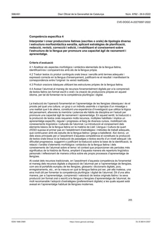 205
Competència específica
Interpretar i crear produccions llatines (escrites o orals) de tipologia di ersa
i estructura morfosintàctica sen illa, aplicant estratègies de planificació,
redacció, re isió, correcció i edició, i mobilit ant el coneixement sobre
l’estructura de la llengua per promoure una capacitat àgil de raonament i
aprenentatge
Criteris d’a aluació
4.1 Analitzar els aspectes morfològics i sintàctics elementals de la llengua llatina,
identificant-los i comparant-los amb els de la llengua pròpia.
4.2 Traduir textos i/o produir continguts orals breus i senzills amb termes adequats i
expressió correcta en la llengua d’ensenyament, justificant-ne el resultat i manifestant la
correspondència entre l’original i la versió realitzada.
4.3 Produir oracions bàsiques utilitzant les estructures pròpies de la llengua llatina.
4.4 Avesar l’alumnat al maneig de recursos fonamentalment digitals per a la comprensió
de textos llatins (en format escrit o oral) i la creació de produccions pròpies en aquest
idioma, per tal de fomentar-ne la competència plurilingüe i digital.
La traducció és l’operació fonamental en l’aprenentatge de les llengües clàssiques i és el
procés pel qual una cultura, un grup o un individu assimila o s’apropia d’un missatge o
una realitat que li és aliena, constituint una experiència d’investigació que utilitza la lògica
del pensament, afavoreix la memòria i potencia els hàbits de disciplina en l’estudi per
promoure una capacitat àgil de raonament i aprenentatge. En aquest sentit, la traducció o
la producció de textos orals requereix molts recursos, múltiples habilitats i implica un
aprenentatge específic, regular i progressiu al llarg de diversos cursos, mobilitzant els
coneixements lingüístics i culturals de l’alumnat. La introducció al coneixement dels
elements bàsics de la llengua llatina en la matèria de Llatí: Llengua i Cultura de quart
d’ESO suposa el primer pas en l’establiment d’estratègies i mètodes de treball adequats,
que continuaran amb els estudis de la llengua llatina i grega a batxillerat. Així doncs, un
dels eixos principals per a l’assoliment d’aquesta competència el constitueix la producció
de textos orals breus i/o la traducció de passatges o textos escrits d’un nivell adequat i de
dificultat progressiva, suggerint o justificant la traducció sobre la base de la identificació, la
relació i l’anàlisi d’elements morfològics i sintàctics de la llengua llatina i dels
coneixements de l’alumnat sobre el tema i el context que proporcionen els períodes més
significatius de la història de Roma, ampliant d’aquesta manera els repertoris lingüístics
personals i reflexionant de manera crítica sobre els propis processos d’aprenentatge de
llengües.
Al costat dels recursos tradicionals, en l’assoliment d’aquesta competència és fonamental
el maneig dels recursos digitals a disposició de l’alumnat per a l’aprenentatge de llengües,
com ara el portafolis europeu de les llengües, glossaris i diccionaris digitals, jocs,
enregistraments, etc., en la mesura en què la llengua llatina pot ser, per ella mateixa, una
eina molt útil per fomentar la competència plurilingüe i digital de l’alumnat. Dit d’una altra
manera, per a l’aprenentatge, comprensió i valoració de textos originals llatins i la seva
producció (en format oral o escrit) a la llengua o llengües d’aprenentatge de l’alumnat, és
molt recomanable l’adopció d’estratègies (preferentment digitals) a les quals aquest està
avesat en l’aprenentatge habitual de llengües modernes.
DL B 38014-2007
ISSN 1988-298X https://www.gencat.cat/dogc
Núm. 8762 - 29.9.2022
398/491 Diari Oficial de la Generalitat de Catalunya
CVE-DOGC-A-22270097-2022
 