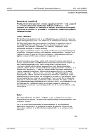 206
Competència específica
Analit ar i alorar el patrimoni cultural, arqueol gic i artístic romà, apreciant
lo i reconeixent lo com a manifestació de la creació humana i com a
testimoni de la hist ria, per identificar hi les fonts d’inspiració i distingir els
processos de construcció, preser ació, conser ació i restauració, i garantir
ne la sostenibilitat
Criteris d’a aluació
5.1 Identificar i interpretar elements de la civilització llatina, especialment els relacionats
amb la mitologia clàssica, com a font d’inspiració de manifestacions literàries i artístiques.
5.2 Reconèixer i valorar les empremtes de la romanització en el patrimoni cultural i
arqueològic de l’entorn, identificant els processos de preservació, conservació i
restauració com un aspecte fonamental d’una ciutadania compromesa amb la
sostenibilitat ambiental i la cura del seu llegat.
5.3 Exposar correctament de forma oral, escrita o multimodal les conclusions obtingudes
a partir de la investigació, individual o col·laborativa, del llegat material i immaterial de la
civilització romana i la seva pervivència en el present a través de suports analògics i
digitals, seleccionant informació, contrastant-la i organitzant-la.
El patrimoni cultural, arqueològic i artístic romà, material i immaterial, present d’una
manera especial en tota la conca Mediterrània, té importància suficient per merèixer una
atenció específica perquè suposa l’herència directa de la civilització llatina. El
reconeixement de l’herència material requereix l’observació directa i indirecta del
patrimoni, utilitzant diversos recursos, inclosos els que proporcionen les tecnologies de la
informació i la comunicació. La presa de consciència de la importància del patrimoni
material necessita el coneixement dels procediments de construcció —en el cas del
patrimoni arqueològic— i de composició —en el cas dels suports d’escriptura. A més,
implica distingir entre els processos de preservació, conservació i restauració, incidint
especialment en aquells aspectes que requereixen la participació d’una ciutadania activa i
compromesa amb el seu entorn i el seu propi llegat, d’acord amb la Convenció sobre la
protecció de patrimoni mundial, cultural i natural de la UNESCO. Per la seva banda, el
reconeixement de l’herència immaterial de la civilització clàssica llatina, des de la pràctica
de l’oratòria en les institucions fins a les cerimònies privades o els espectacles
d’entreteniment, contribueix a comprendre aspectes clau de la nostra societat i la nostra
cultura actual.
Sabers
Els sabers es formulen amb relació a contextos en què es pot desenvolupar el seu
aprenentatge competencial. Els i les docents poden incorporar contextos alternatius si ho
consideren pertinent.
Per tal de facilitar els aprenentatges i el desenvolupament de les competències
específiques corresponents, el professorat pot valorar la possibilitat d’organitzar els
sabers de la matèria, o de les diferents matèries coordinades en un àmbit, a partir de
situacions.
DL B 38014-2007
ISSN 1988-298X https://www.gencat.cat/dogc
Núm. 8762 - 29.9.2022
399/491 Diari Oficial de la Generalitat de Catalunya
CVE-DOGC-A-22270097-2022
 