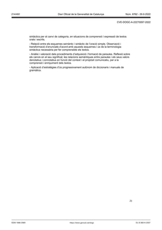 21
sintàctics per al canvi de categoria, en situacions de comprensió i expressió de textos
orals i escrits.
- Relació entre els esquemes semàntic i sintàctic de l’oració simple. Observació i
transformació d’enunciats d’acord amb aquests esquemes i ús de la terminologia
sintàctica necessària per fer comprensible els textos.
- Anàlisi i valoració dels procediments d’adquisició i formació de paraules. Reflexió sobre
els canvis en el seu significat, les relacions semàntiques entre paraules i els seus valors
denotatius i connotatius en funció del context i el propòsit comunicatiu, per a la
comprensió i enriquiment dels textos.
- Aplicació d’estratègies d’ús progressivament autònom de diccionaris i manuals de
gramàtica.
DL B 38014-2007
ISSN 1988-298X https://www.gencat.cat/dogc
Núm. 8762 - 29.9.2022
214/491 Diari Oficial de la Generalitat de Catalunya
CVE-DOGC-A-22270097-2022
 