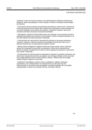 210
occidental, a partir de recursos diversos com representacions artístiques (ceràmiques i
estàtues), restes arqueològiques i textos originals o traduïts a la llengua d’aprenentatge
de l’alumnat.
- Coneixement de les principals característiques del patrimoni cultural romà i valoració de
la seva pervivència fins als nostres dies a través de la romanització, entesa aquesta com
un procés integrador que enriqueix els ciutadans i ciutadanes europeus i que es pot
comparar amb altres processos d’aculturació semblants.
- Interpretació i valoració de textos llatins entorn de l’ecologia i el canvi climàtic davant la
necessitat peremptòria de conservar el medi ambient i d’aturar l’escalfament global, en la
línia dels objectius de desenvolupament sostenible.
- Conscienciació de l’alumnat de la necessitat de participar en processos destinats a
conservar, preservar i difondre el patrimoni arqueològic romà del seu entorn com a
element enriquidor per a les generacions presents i futures.
- Maneig d’eines analògiques i digitals (incloses les xarxes socials, sota la supervisió
sempre de l’ensenyant) que permetin la presentació i difusió de la importància del
patrimoni material i immaterial de la cultura romana mitjançant la producció i coproducció
oral, escrita i multimodal.
- Conscienciació de l’alumnat sobre la necessitat de respectar la propietat intel·lectual i els
drets d’autor respecte de les fonts consultades i els continguts utilitzats, amb el benentès
que el plagi atempta contra la creació artística i literària, i reflexió sobre el concepte
mateix d’imitació i plagi en el món romà.
- Establiment d’estratègies i adopció d’eines, analògiques i digitals, individuals i
cooperatives, per a l’autoavaluació i la coavaluació en un món cada cop més
interconnectat, en el qual les noves tecnologies i el treball cooperatiu són una realitat
inqüestionable i la base d’una societat més rica, informada i tolerant.
DL B 38014-2007
ISSN 1988-298X https://www.gencat.cat/dogc
Núm. 8762 - 29.9.2022
403/491 Diari Oficial de la Generalitat de Catalunya
CVE-DOGC-A-22270097-2022
 